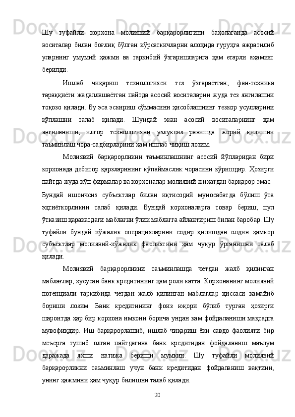 Шу   туфайли   корхона   молиявий   барқарорлигини   баҳолаганда   асосий
воситалар   билан   боғлиқ   бўлган   кўрсаткичларни   алоҳида   гуруҳга   ажратилиб
уларнинг   умумий   ҳажми   ва   таркибий   ўзгаришларига   ҳам   етарли   аҳамият
берилди. 
Ишлаб   чиқариш   технологияси   тез   ўзгараётган,   фан-техника
тараққиёти жадаллашаётган пайтда  асосий воситаларни жуда тез янгилашни
тоқозо қилади. Бу эса эскириш сўммасини ҳисоблашнинг тезкор усулларини
қўллашни   талаб   қилади.   Шундай   экан   асосий   воситаларнинг   ҳам
янгиланиши,   илғор   технологияни   узлуксиз   равишда   жорий   қилишни
таъминлаш чора-тадбирларини ҳам ишлаб чиқиш лозим. 
Молиявий   барқарорликни   таъминлашнинг   асосий   йўлларидан   бири
корхонада дебитор  қарзларининг  кўпаймаслик чорасини  кўришдир. Ҳозирги
пайтда жуда кўп фирмалар ва корхоналар молиявий жиҳатдан барқарор эмас. 
Бундай   ишончсиз   субъектлар   билан   иқтисодий   муносабатда   бўлиш   ўта
эҳтиёткорликни   талаб   қилади.   Бундай   корхоналарга   товар   бериш,   пул
ўтказиш ҳаракатдаги маблағни ўлик маблағга айлантириш билан баробар. Шу
туфайли   бундай   хўжалик   операцияларини   содир   қилишдан   олдин   ҳамкор
субъектлар   молиявий-хўжалик   фаолиятини   ҳам   чуқур   ўрганишни   талаб
қилади. 
Молиявий   барқарорликни   таъминлашда   четдан   жалб   қилинган
маблағлар, хусусан банк кредитининг ҳам роли катта. Корхонанинг молиявий
потенциали   таркибида   четдан   жалб   қилинган   маблағлар   ҳиссаси   камайиб
бориши   лозим.   Банк   кредитининг   фоиз   юқори   бўлиб   турган   ҳозирги
шароитда ҳар бир корхона имкони борича ундан кам фойдаланиши мақсадга
мувофиқдир.   Иш   барқарорлашиб,   ишлаб   чиқариш   ёки   савдо   фаолияти   бир
меъёрга   тушиб   олган   пайтдагина   банк   кредитидан   фойдаланиш   маълум
даражада   яхши   натижа   бериши   мумкин.   Шу   туфайли   молиявий
барқарорликни   таъминлаш   учун   банк   кредитидан   фойдаланиш   вақтини,
унинг ҳажмини ҳам чуқур билишни талаб қилади. 
  20
