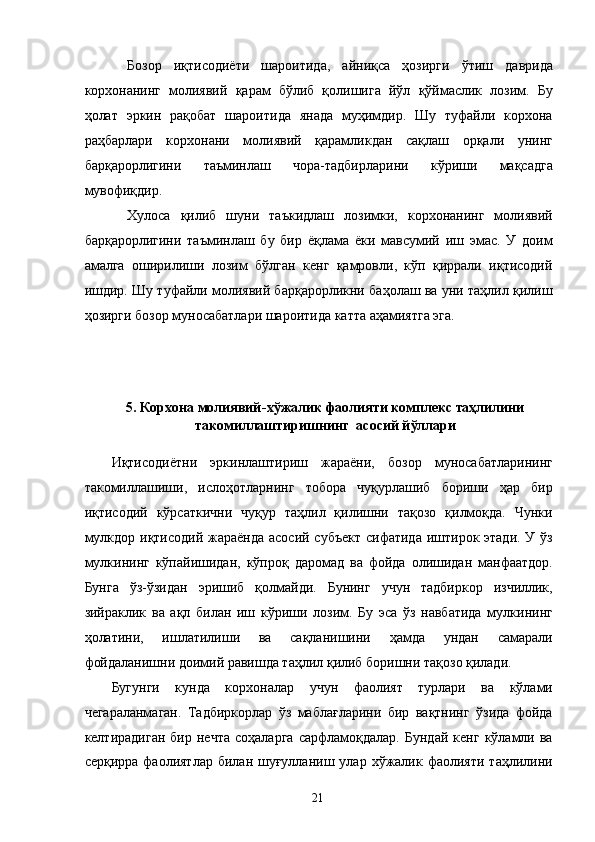 Бозор   иқтисодиёти   шароитида,   айниқса   ҳозирги   ўтиш   даврида
корхонанинг   молиявий   қарам   бўлиб   қолишига   йўл   қўймаслик   лозим.   Бу
ҳолат   эркин   рақобат   шароитида   янада   муҳимдир.   Шу   туфайли   корхона
раҳбарлари   корхонани   молиявий   қарамликдан   сақлаш   орқали   унинг
барқарорлигини   таъминлаш   чора-тадбирларини   кўриши   мақсадга
мувофиқдир. 
Хулоса   қилиб   шуни   таъкидлаш   лозимки,   корхонанинг   молиявий
барқарорлигини   таъминлаш   бу   бир   ёқлама   ёки   мавсумий   иш   эмас.   У   доим
амалга   оширилиши   лозим   бўлган   кенг   қамровли,   кўп   қиррали   иқтисодий
ишдир. Шу туфайли молиявий барқарорликни баҳолаш ва уни таҳлил қилиш
ҳозирги бозор муносабатлари шароитида катта аҳамиятга эга. 
 
 
 
5. Корхона молиявий - хўжалик фаолияти комплекс таҳлилини
такомиллаштиришнинг  асосий йўллари 
 
Иқтисодиётни   эркинлаштириш   жараёни,   бозор   муносабатларининг
такомиллашиши,   ислоҳотларнинг   тобора   чуқурлашиб   бориши   ҳар   бир
иқтисодий   кўрсаткични   чуқур   таҳлил   қилишни   тақозо   қилмоқда.   Чунки
мулкдор иқтисодий жараёнда асосий субъект сифатида иштирок этади. У ўз
мулкининг   кўпайишидан,   кўпроқ   даромад   ва   фойда   олишидан   манфаатдор.
Бунга   ўз-ўзидан   эришиб   қолмайди.   Бунинг   учун   тадбиркор   изчиллик,
зийраклик   ва   ақл   билан   иш   кўриши   лозим.   Бу   эса   ўз   навбатида   мулкининг
ҳолатини,   ишлатилиши   ва   сақланишини   ҳамда   ундан   самарали
фойдаланишни доимий равишда таҳлил қилиб боришни тақозо қилади. 
Бугунги   кунда   корхоналар   учун   фаолият   турлари   ва   кўлами
чегараланмаган.   Тадбиркорлар   ўз   маблағларини   бир   вақтнинг   ўзида   фойда
келтирадиган   бир   нечта   соҳаларга   сарфламоқдалар.   Бундай   кенг   кўламли  ва
серқирра  фаолиятлар  билан   шуғулланиш  улар  хўжалик  фаолияти  таҳлилини
  21