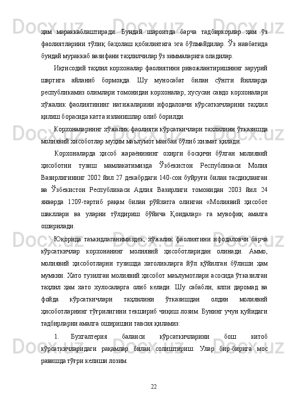 ҳам   мараккаблаштиради.   Бундай   шароитда   барча   тадбиркорлар   ҳам   ўз
фаолиятларини   тўлиқ   баҳолаш   қобилиятига   эга   бўлмайдилар.   Ўз   навбатида
бундай мураккаб вазифани таҳлилчилар ўз зиммаларига оладилар. 
Иқтисодий таҳлил корхоналар фаолиятини ривожлантиришнинг зарурий
шартига   айланиб   бормоқда.   Шу   муносабат   билан   сўнгги   йилларда
республикамиз олимлари томонидан корхоналар, хусусан савдо корхоналари
хўжалик   фаолиятининг   натижаларини   ифодаловчи   кўрсаткичларини   таҳлил
қилиш борасида катта изланишлар олиб борилди. 
Корхоналарнинг хўжалик фаолияти кўрсаткичлари тахлилини ўтказишда
молиявий хисоботлар муҳим маълумот манбаи бўлиб хизмат қилади. 
Корхоналарда   ҳисоб   жараёнининг   охирги   босқичи   бўлган   молиявий
ҳисоботни   тузиш   мамлакатимизда   Ўзбекистон   Республикаси   Молия
Вазирлигининг 2002 йил 27 декабрдаги 140-сон буйруғи билан тасдиқланган
ва   Ўзбекистон   Республикаси   Адлия   Вазирлиги   томонидан   2003   йил   24
январда   1209-тартиб   рақам   билан   рўйхатга   олинган   «Молиявий   ҳисобот
шакллари   ва   уларни   тўлдириш   бўйича   Қоидалар»   га   мувофиқ   амалга
оширилади. 
Юқорида   таъкидлаганимиздек,   хўжалик   фаолиятини   ифодаловчи   барча
кўрсаткичлар   корхонанинг   молиявий   ҳисоботларидан   олинади.   Аммо,
молиявий   ҳисоботларни   тузишда   хатоликларга   йўл   қўйилган   бўлиши   ҳам
мумкин. Хато тузилган молиявий ҳисобот маълумотлари асосида ўтказилган
таҳлил   ҳам   хато   хулосаларга   олиб   келади.   Шу   сабабли,   ялпи   даромад   ва
фойда   кўрсаткичлари   таҳлилини   ўтказишдан   олдин   молиявий
ҳисоботларнинг тўғрилигини текшириб чиқиш лозим. Бунинг учун қуйидаги
тадбирларни амалга оширишни тавсия қиламиз: 
1. Бухгалтерия   баланси   кўрсаткичларини   бош   китоб
кўрсаткичларидаги   рақамлар   билан   солиштириш.   Улар   бир-бирига   мос
равишда тўғри келиши лозим. 
  22
