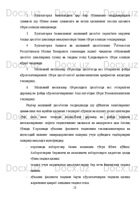 2. Бухгалтерия   балансидаги   ҳар   бир   бўлимнинг   моддаларидаги
суммаси   шу   бўлим   жами   суммасига   ва   актив   қисмининг   пассив   қисмига
тўғри келиши аниқланади. 
3. Бухгалтерия   балансининг   молиявий   ҳисобот   таркибига   кирувчи
бошқа ҳисобот шакллари маълумотлари билан тўғри келиши текширилади. 
4. Бухгалтерия   баланси   ва   молиявий   ҳисоботнинг   Ўзбекистон
Республикаси   Молия   Вазирлиги   томонидан   ишлаб   чиқилган   «Молиявий
ҳисобот   шаклларини   тузиш   ва   тақдим   этиш   Қоидалари»га   тўғри   келиши
кўриб чиқилади. 
5. Молиявий   натижалар   тўғрисида   ҳисоботда   акс   эттирилган   фойда
кўрсаткичларининг тўғри ҳисоб-китоб қилинганлигини арифметик жиҳатдан
текшириш; 
6. Молиявий   натижалар   тўғрисидаги   ҳисоботда   акс   эттирилган
даромад ва фойда кўрсаткичларининг бош китобдан тўғри ўтказилганлигини
текшириш. 
Раҳбар   молиявий   ҳисоботни   тасдиқлашда   шу   қўйилган   талабларнинг
ҳаммасини ёки муайян қисмини текшириб кўриши ва ишонч ҳосил қилгандан
сўнг,   унга   имзо   чекиши   лозим.Ялпи   даромад   ва   фойда   таҳлили
натижаларининг   сифати   таҳлилчининг   малакаси   ва   маҳоратига   ҳам   боғлиқ
бўлади.   Корхонада   хўжалик   фаолияти   таҳлилини   такомиллаштириш   ва
иқтисодий   ишнинг   самарадорлигини   ошириш   учун   қуйидаги   тадбирларни
ошириш мақсадга мувофиқдир: 
- корхонада   ахборотлар   билан   ишлашни   тўғри   йўлга   қўйиш.
Ахборотларни   бирламчи   ва   иккиламчи   ахборотларга   ажратган   ҳолда
тўлиқ таҳлил қилиш. 
- таҳлил   учун   ажратилган   маълумотларни   бир   неча   йиллигини   таҳлил
қилиш. 
- хўжалик   фаолияти   таҳлили   барча   кўрсаткичларни   таҳлили   қилиш
жараёнини қамраб олишини таҳлил этиш. 
  23   