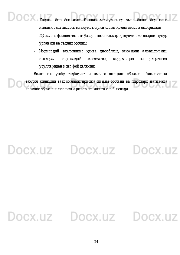 - Таҳлил   бир   ёки   икки   йиллик   маълумотлар   эмас   балки   бир   неча
йиллик беш йиллик маълумотларни олган ҳолда амалга оширилади. 
- Хўжалик фаолиятининг ўзгаришига таъсир қилувчи омилларни чуқур
ўрганиш ва таҳлил қилиш. 
- Иқтисодий   таҳлилнинг   қайта   ҳисоблаш,   занжирли   алмаштириш,
интеграл,   иқтисодий   математик,   корреляция   ва   регрессия
усулларидан кенг фойдаланиш. 
Бизнингча   ушбу   тадбирларни   амалга   ошириш   хўжалик   фаолиятини
таҳлил   қилишни   такомиллаштиришга   хизмат   қилади   ва   пировард   натижада
корхона хўжалик фаолияти ривожланишига олиб келади.  
 
 
 
 
 
  
  24   