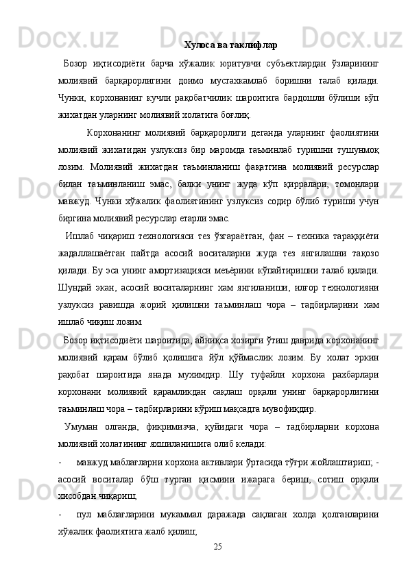 Хулоса ва таклифлар 
  Бозор   иқтисодиёти   барча   хўжалик   юритувчи   субъектлардан   ўзларининг
молиявий   барқарорлигини   доимо   мустахкамлаб   боришни   талаб   қилади.
Чунки,   корхонанинг   кучли   рақобатчилик   шароитига   бардошли   бўлиши   кўп
жихатдан уларнинг молиявий холатига боғлиқ. 
  Корхонанинг   молиявий   барқарорлиги   деганда   уларнинг   фаолиятини
молиявий   жихатидан   узлуксиз   бир   маромда   таъминлаб   туришни   тушунмоқ
лозим.   Молиявий   жихатдан   таъминланиш   фақатгина   молиявий   ресурслар
билан   таъминланиш   эмас,   балки   унинг   жуда   кўп   қирралари,   томонлари
мавжуд.   Чунки   хўжалик   фаолиятининг   узлуксиз   содир   бўлиб   туриши   учун
биргина молиявий ресурслар етарли эмас. 
    Ишлаб   чиқариш   технологияси   тез   ўзгараётган,   фан   –   техника   тараққиёти
жадаллашаётган   пайтда   асосий   воситаларни   жуда   тез   янгилашни   тақозо
қилади. Бу  эса  унинг  амортизацияси  меъёрини  кўпайтиришни  талаб  қилади.
Шундай   экан,   асосий   воситаларнинг   хам   янгиланиши,   илғор   технологияни
узлуксиз   равишда   жорий   қилишни   таъминлаш   чора   –   тадбирларини   хам
ишлаб чиқиш лозим. 
   Бозор иқтисодиёти шароитида, айниқса хозирги ўтиш даврида корхонанинг
молиявий   қарам   бўлиб   қолишига   йўл   қўймаслик   лозим.   Бу   холат   эркин
рақобат   шароитида   янада   мухимдир.   Шу   туфайли   корхона   рахбарлари
корхонани   молиявий   қарамликдан   сақлаш   орқали   унинг   барқарорлигини
таъминлаш чора – тадбирларини кўриш мақсадга мувофиқдир. 
  Умуман   олганда,   фикримизча,   қуйидаги   чора   –   тадбирларни   корхона
молиявий холатининг яхшиланишига олиб келади: 
- мавжуд маблағларни корхона активлари ўртасида тўғри жойлаштириш; -
асосий   воситалар   бўш   турган   қисмини   ижарага   бериш,   сотиш   орқали
хисобдан чиқариш; 
- пул   маблағларини   мукаммал   даражада   сақлаган   холда   қолганларини
хўжалик фаолиятига жалб қилиш; 
  25