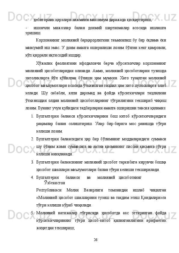 - дебиторлик қарзлари хажмини максимум даражада қисқартириш; 
- ишончли   мижозлар   билан   доимий   шартномалар   асосида   ишлашга
эришиш. 
Корхонанинг молиявий барқарорлигини таъминлаш бу бир ёқлама ёки
мавсумий иш эмас. У доим амалга оширилиши лозим бўлган кенг қамровли,
кўп қиррали иқтисодий ишдир. 
  Хўжалик   фаолиятини   ифодаловчи   барча   кўрсаткичлар   корхонанинг
молиявий   ҳисоботларидан   олинади.   Аммо,   молиявий   ҳисоботларни   тузишда
хатоликларга   йўл   қўйилган   бўлиши   ҳам   мумкин.   Хато   тузилган   молиявий
ҳисобот маълумотлари асосида ўтказилган таҳлил ҳам хато хулосаларга олиб
келади.   Шу   сабабли,   ялпи   даромад   ва   фойда   кўрсаткичлари   таҳлилини
ўтказишдан   олдин   молиявий   ҳисоботларнинг   тўғрилигини   текшириб   чиқиш
лозим. Бунинг учун қуйидаги тадбирларни амалга оширишни тавсия қиламиз:
1. Бухгалтерия   баланси   кўрсаткичларини   бош   китоб   кўрсаткичларидаги
рақамлар   билан   солиштириш.   Улар   бир-бирига   мос   равишда   тўғри
келиши лозим. 
2. Бухгалтерия   балансидаги   ҳар   бир   бўлимнинг   моддаларидаги   суммаси
шу   бўлим   жами   суммасига   ва   актив   қисмининг   пассив   қисмига   тўғри
келиши аниқланади. 
3. Бухгалтерия балансининг молиявий ҳисобот таркибига кирувчи бошқа
ҳисобот шакллари маълумотлари билан тўғри келиши текширилади. 
4. Бухгалтерия  баланси  ва  молиявий  ҳисоботнинг  
Ўзбекистон 
Республикаси   Молия   Вазирлиги   томонидан   ишлаб   чиқилган
«Молиявий  ҳисобот   шаклларини  тузиш   ва  тақдим  этиш  Қоидалари»га
тўғри келиши кўриб чиқилади. 
5. Молиявий   натижалар   тўғрисида   ҳисоботда   акс   эттирилган   фойда
кўрсаткичларининг   тўғри   ҳисоб-китоб   қилинганлигини   арифметик
жиҳатдан текшириш; 
  26