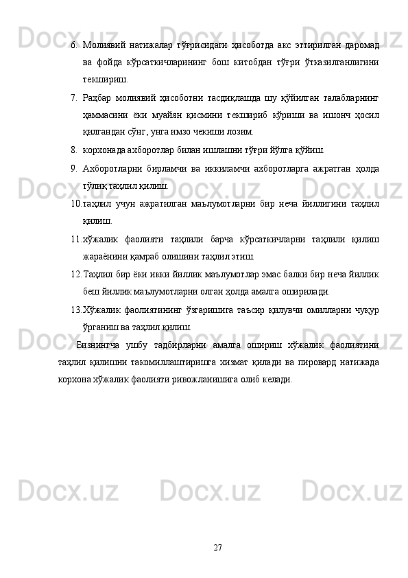 6. Молиявий   натижалар   тўғрисидаги   ҳисоботда   акс   эттирилган   даромад
ва   фойда   кўрсаткичларининг   бош   китобдан   тўғри   ўтказилганлигини
текшириш. 
7. Раҳбар   молиявий   ҳисоботни   тасдиқлашда   шу   қўйилган   талабларнинг
ҳаммасини   ёки   муайян   қисмини   текшириб   кўриши   ва   ишонч   ҳосил
қилгандан сўнг, унга имзо чекиши лозим. 
8. корхонада ахборотлар билан ишлашни тўғри йўлга қўйиш. 
9. Ахборотларни   бирламчи   ва   иккиламчи   ахборотларга   ажратган   ҳолда
тўлиқ таҳлил қилиш. 
10. таҳлил   учун   ажратилган   маълумотларни   бир   неча   йиллигини   таҳлил
қилиш. 
11. хўжалик   фаолияти   таҳлили   барча   кўрсаткичларни   таҳлили   қилиш
жараёнини қамраб олишини таҳлил этиш. 
12. Таҳлил бир ёки икки йиллик маълумотлар эмас балки бир неча йиллик
беш йиллик маълумотларни олган ҳолда амалга оширилади. 
13. Хўжалик   фаолиятининг   ўзгаришига   таъсир   қилувчи   омилларни   чуқур
ўрганиш ва таҳлил қилиш. 
Бизнингча   ушбу   тадбирларни   амалга   ошириш   хўжалик   фаолиятини
таҳлил   қилишни   такомиллаштиришга   хизмат   қилади   ва   пировард   натижада
корхона хўжалик фаолияти ривожланишига олиб келади.   
   
 
 
 
 
 
 
 
 
  27   