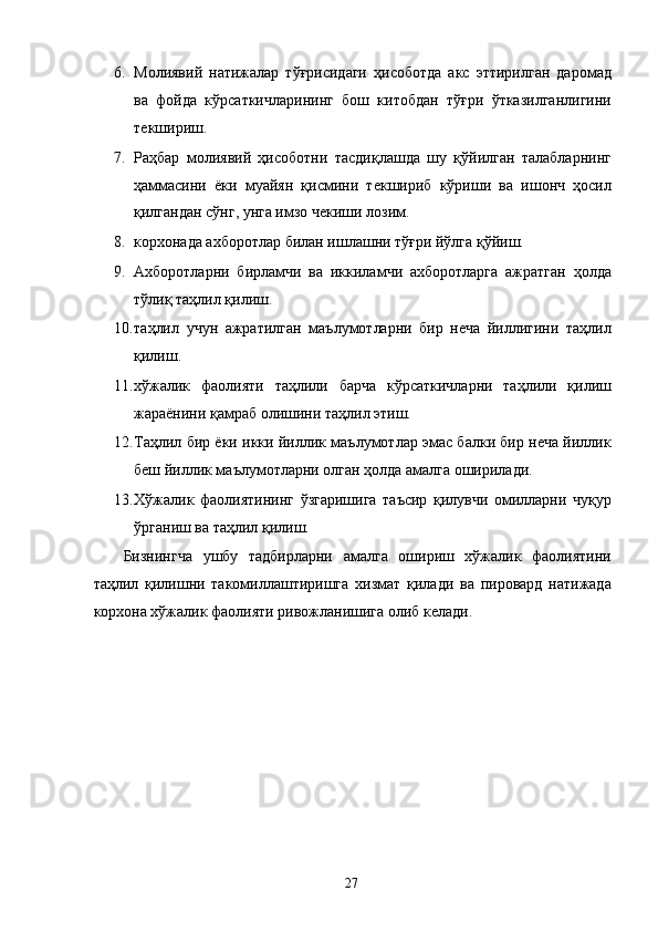 6. Молиявий   натижалар   тўғрисидаги   ҳисоботда   акс   эттирилган   даромад
ва   фойда   кўрсаткичларининг   бош   китобдан   тўғри   ўтказилганлигини
текшириш. 
7. Раҳбар   молиявий   ҳисоботни   тасдиқлашда   шу   қўйилган   талабларнинг
ҳаммасини   ёки   муайян   қисмини   текшириб   кўриши   ва   ишонч   ҳосил
қилгандан сўнг, унга имзо чекиши лозим. 
8. корхонада ахборотлар билан ишлашни тўғри йўлга қўйиш. 
9. Ахборотларни   бирламчи   ва   иккиламчи   ахборотларга   ажратган   ҳолда
тўлиқ таҳлил қилиш. 
10. таҳлил   учун   ажратилган   маълумотларни   бир   неча   йиллигини   таҳлил
қилиш. 
11. хўжалик   фаолияти   таҳлили   барча   кўрсаткичларни   таҳлили   қилиш
жараёнини қамраб олишини таҳлил этиш. 
12. Таҳлил бир ёки икки йиллик маълумотлар эмас балки бир неча йиллик
беш йиллик маълумотларни олган ҳолда амалга оширилади. 
13. Хўжалик   фаолиятининг   ўзгаришига   таъсир   қилувчи   омилларни   чуқур
ўрганиш ва таҳлил қилиш. 
Бизнингча   ушбу   тадбирларни   амалга   ошириш   хўжалик   фаолиятини
таҳлил   қилишни   такомиллаштиришга   хизмат   қилади   ва   пировард   натижада
корхона хўжалик фаолияти ривожланишига олиб келади.   
   
 
 
 
 
 
 
 
 
  27