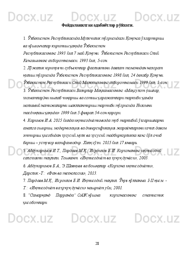  
Фойдаланилган адабиётлар рўйхати. 
 
1. Ўзбекистон Республикасида Мулкчилик тўғрисидаги Қонунга ўзгартириш 
ва қўшимчалар киритиш ҳақида Ўзбекистон 
Республикасининг 1993 йил 7 май Қонуни. Ўзбекистон Республикаси Олий 
Кенгашининг ахборотномаси. 1993 йил, 5-сон. 
2. Хўжалик юритувчи субъектлар фаолиятини давлат томонидан назорат 
қилиш тўғрисида Ўзбекистон Республикасининг 1998 йил, 24 декабр Қонуни. 
Ўзбекистон Республикаси Олий Мажлисининг ахборотномаси 1999 йил, 1-сон.
3. Ўзбекистон Республикаси Вазирлар Маҳкамасининг «Маҳсулот (ишлар, 
хизматлар)ни ишлаб чиқариш ва сотиш ҳаражатлари таркиби ҳамда 
молиявий натижаларни шакллантириш тартиби тўғрисида Низомни 
тасдиқлаш ҳақида» 1999 йил 5 феврал 54-сон қарори. 
4. Каримов И.А. 2015 йилда иқтисодиётимизда туб таркибий ўзгаришларни 
амалга ошириш, модернизация ва диверсификация жараёнларини изчил давом 
эттириш ҳисобидан хусусий мулк ва хусусий тадбиркорликка кенг йўл очиб 
бериш – устувор вазифамиздир. Халқ сўзи. 2015 йил 17 январь. 
5. Абдукаримов И.Т., Пардаев М.Қ., Исроилов Б.И. Корхонанинг иқтисодий 
салохияти таҳлили. Тошкент. «Иқтисодиёт ва хуқуқ дунёси», 2003. 
6. Абдукаримов Б.А., Э.Шавқиев ва бошқалар «Корхона иқтисодиёти», 
Дарслик.-Т.: «Фан ва технология», 2013. 
7. Пардаев М.Қ., Исроилов Б.И. Иқтисодий таҳлил. Ўқув қўлланма. I-II қисм. -
Т.: «Иқтисодиёт ва ҳуқуқ дунёси» нашриёт уйи, 2001. 
8. “Самарқанд  Парранда”  ОАЖ  қўшма  корхонасининг  статистик 
ҳисоботлари
  28   