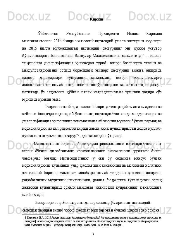 Кириш
 
Ўзбекистон   Республикаси   Президенти   Ислом   Каримов
мамлакатимизни   2014   йилда   ижтимоий-иқтисодий   ривожлантириш   якунлари
ва   2015   йилга   мўлжалланган   иқтисодий   дастурнинг   энг   муҳим   устувор
йўналишларига бағишланган Вазирлар Маҳкамасининг мажлисида “ ... ишлаб
чиқаришни   диверсификация   қилмасдан   туриб,   ташқи   бозорларга   чиқиш   ва
маҳсулотларимизни   сотиш   борасидаги   экспорт   дастурини   амалга   ошириш,
валюта   даромадлари   тушумини   таъминлаш,   юқори   технологияларга
асосланган янги ишлаб чиқаришни ва иш ўринларини ташкил этиш, пировард
натижада   ўз   олдимизга   қўйган   юксак   мақсадларимизга   эришиш   ҳақида   сўз
юритиш мумкин эмас. 
Биринчи навбатда, жаҳон бозорида тенг рақобатлаша оладиган ва 
кейинги босқичда иқтисодий ўсишнинг, иқтисодиётни янада модернизация ва
диверсификация қилишнинг локомотивига айланиши мумкин бўлган тармоқ ва
корхоналарни жадал ривожлантириш ҳамда аниқ йўналтирилган ҳолда қўллаб-
қувватлашни таъминлаш зарур” 1
, деб таъкидлаб ўтдилар. 
              Мамлакатнинг   иқтисодий   жиҳатдан   ривожланиши   иқтисодиётнинг   энг
кичик   бўғини   ҳисобланмиш   корхоналарнинг   ривожланиш   даражаси   билан
чамбарчас   боғлиқ.   Иқтисодиётнинг   у   ёки   бу   соҳасига   мансуб   бўлган
корхоналарнинг кўпайиши улар фаолиятини кенгайиши ва молиявий ҳолатини
яхшиланиб   бориши   мамлакат   миқёсида   ишлаб   чиқариш   ҳажмини   ошириш,
рақобатчилик   муҳитини   шаклнтириш,   давлат   бюджетига   тўланадиган   солиқ
ҳажмини   кўпайтириш   орқали   мамлакат   иқтисодий   қудратининг   юксалишига
олиб келади. 
Бозор иқтисодиёти шароитида корхоналар ўзларининг иқтисодий 
салоҳиятларидан келиб чиқиб фаолият юритар экан бундай шароитда корхона 
1  Каримов И.А. 2015 йилда иқтисодиётимизда туб таркибий ўзгаришларни амалга ошириш, модернизация ва 
диверсификация жараёнларини изчил давом эттириш ҳисобидан хусусий мулк ва хусусий тадбиркорликка 
кенг йўл очиб бериш – устувор вазифамиздир. Халқ сўзи. 2015 йил 17 январь.  
 
  3