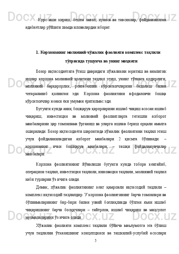 Курс   иши   кириш,   бешта   савол,   хулоса   ва   тавсиялар,   фойдаланилган
адабиётлар рўйхати хамда иловалардан иборат. 
 
 
1.   Корхонанинг молиявий - хўжалик фаолияти комплекс таҳлили 
тўғрисида тушунча ва унинг моҳияти 
Бозор   иқтисодиётига   ўтиш   давридаги   хўжаликни   юритиш   ва   аналитик
ишлар   корхона   молиявий   ҳолатини   таҳлил   этиш,   унинг   тўловга   қодирлиги,
молиявий   барқарорлик,   рентабеллик   кўрсаткичларини   баҳолаш   билан
чегараланиб   қолинган   эди.   Корхона   фаолиятини   ифодаловчи   бошқа
кўрсаткичлар юзаки ёки умуман ёритилмас эди. 
Бугунги кунда аниқ бошқарув қарорларини ишлаб чиқиш асосан ишлаб
чиқариш,   инвестиция   ва   молиявий   фаолиятларга   тегишли   ахборот
манбаларини ҳар томонлама ўрганиш ва уларга ишлав бериш орқали амалга
оширилади. Бозор иқтисодиёти шароитида хўжалик фаолиятини таҳлил этиш
учун   фойдаланиладиган   ахборот   манбалари   2   қисмга   бўлинади:   –
корхонанинг   ички   бошқарув   манбалари;   –   ташқи   фойдаланувчилар
манбалари. 
Корхона   фаолиятининг   йўналиши   бугунги   кунда   тобора   кенгайиб,
операцион таҳлил, инвестиция таҳлили, инновация таҳлили, молиявий таҳлил
каби турларни ўз ичига олади.  
Демак,   хўжалик   фаолиятининг   кенг   қамровли   иқтисодий   таҳлили   –
комплекс иқтисодий таҳлилдир. У корхона фаолиятининг барча томонлари ва
бўлинмаларининг   бир-бири   билан   узвий   боғлиқликда   бўлган   яъни   ишлаб
чиқаришнинг   барча   босқичлари   –   тайёрлов,   ишлаб   чиқариш   ва   маҳсулот
муомалаларини ўз ичига олади. 
Хўжалик   фаолияти   комплекс   таҳлили   бўйича   маълумотга   эга   бўлиш
учун   таҳлилни   ўтказишнинг   концепцияси   ва   ташкилий-услубий   асослари
  5   