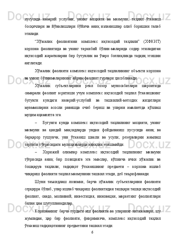 хусусида   назарий   услубни;   унинг   моҳияти   ва   мазмуни;   таҳлил   ўтказиш
босқичлари   ва   йўналишлари   бўйича   аниқ   изланишлар   олиб   боришни   талаб
этилади.  
“Хўжалик   фаолиятини   комплекс   иқтисодий   таҳлили”   (ХФКИТ)
корхона   фаолиятида   ва   унинг   таркибий   бўлин-маларида   содир   этиладиган
иқтисодий   жараёнларни   бир   бутунлик   ва   ўзаро   боғлиқликда   тадқиқ   этишни
англатади. 
Хўжалик фаолияти  комплекс  иқтисодий  таҳлилининг  объекти   корхона
ва унинг бўлинмаларининг айрим фаолият турлари ҳисобланади. 
Хўжалик   субъектларини   реал   бозор   муносабатлари   шароитида
самарали   фаолият   юритиши   учун   комплекс   иқтисодий   таҳлил   ўтказишнинг
бугунги   кундаги   назарий-услубий   ва   ташкилий-методик   жиҳатлари
муаммоларни   асосли   равишда   очиб   бериш   ва   уларни   амалиётда   қўллаш
муҳим аҳамиятга эга.  
– Бугунги   кунда   комплекс   иқтисодий   таҳлилнинг   моҳияти,   унинг
мазмуни   ва   қандай   мақсадларда   ундан   фойдаланиш   хусусида   аниқ   ва
барқарор   тушунча;   уни   ўтказиш   шакли   ва   усули;   резервларни   жамлаш
тартиби тўғрисидаги мулоҳазаларда аниқлик етишмайди. 
– Хорижий   олимлар   комплекс   иқтисодий   таҳлилнинг   мазмуни
тўғрисида   аниқ   бир   позицияга   эга   эмаслар,   кўпинча   ички   хўжалик   ва
бошқарув   таҳлили;   тадқиқот   ўтказишнинг   предмети   –   корхона   ишлаб
чиқариш фаолияти таҳлил мазмунини ташкил этади, деб таърифланади.  
Шуни   таъкидлаш   лозимки,   барча   хўжалик   субъектларини   фаолияти
серқирра бўлиб, улар ишлаб чиқариш фаолиятидан ташқари ташқи иқтисодий
фаолият,   савдо,   молиявий,   инвестиция,   инновация,   маркетинг   фаолиятлари
билан ҳам шуғулланадилар. 
Корхонанинг барча турдаги иш фаолияти ва уларнинг натижалари, шу
жумладан,   ҳар   бир   фаолияти,   фикримизча,   комплекс   иқтисодий   таҳлил
ўтказиш тадқиқотининг предметини ташкил этади.   
  6   