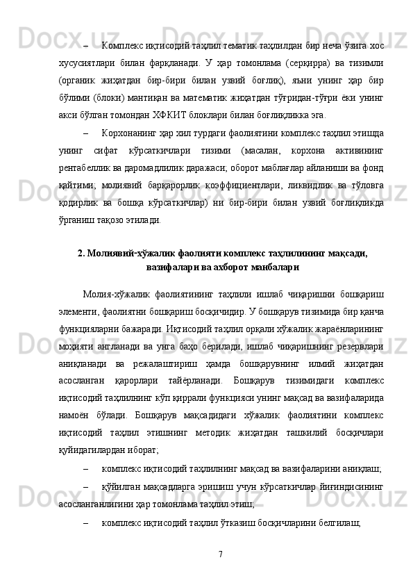 – Комплекс иқтисодий таҳлил тематик таҳлилдан бир неча ўзига хос
хусусиятлари   билан   фарқланади.   У   ҳар   томонлама   (серқирра)   ва   тизимли
(органик   жиҳатдан   бир-бири   билан   узвий   боғлиқ),   яъни   унинг   ҳар   бир
бўлими   (блоки)   мантиқан   ва   математик   жиҳатдан   тўғридан-тўғри   ёки   унинг
акси бўлган томондан ХФКИТ блоклари билан боғлиқликка эга. 
– Корхонанинг ҳар хил турдаги фаолиятини комплекс таҳлил этишда
унинг   сифат   кўрсаткичлари   тизими   (масалан,   корхона   активининг
рентабеллик ва даромадлилик даражаси; оборот маблағлар айланиши ва фонд
қайтими;   молиявий   барқарорлик   коэффициентлари,   ликвидлик   ва   тўловга
қодирлик   ва   бошқа   кўрсаткичлар)   ни   бир-бири   билан   узвий   боғлиқликда
ўрганиш тақозо этилади. 
 
2. Молиявий - хўжалик фаолияти комплекс таҳлилининг мақсади,
вазифалари ва ахборот манбалари 
 
Молия-хўжалик   фаолиятининг   таҳлили   ишлаб   чиқаришни   бошқариш
элементи, фаолиятни бошқариш босқичидир. У бошқарув тизимида бир қанча
функцияларни бажаради. Иқтисодий таҳлил орқали хўжалик жараёнларининг
моҳияти   англанади   ва   унга   баҳо   берилади,   ишлаб   чиқаришнинг   резервлари
аниқланади   ва   режалаштириш   ҳамда   бошқарувнинг   илмий   жиҳатдан
асосланган   қарорлари   тайёрланади.   Бошқарув   тизимидаги   комплекс
иқтисодий таҳлилнинг кўп қиррали функцияси унинг мақсад ва вазифаларида
намоён   бўлади.   Бошқарув   мақсадидаги   хўжалик   фаолиятини   комплекс
иқтисодий   таҳлил   этишнинг   методик   жиҳатдан   ташкилий   босқичлари
қуйидагилардан иборат; 
– комплекс иқтисодий таҳлилнинг мақсад ва вазифаларини аниқлаш;
– қўйилган   мақсадларга   эришиш   учун   кўрсаткичлар   йиғиндисининг
асосланганлигини ҳар томонлама таҳлил этиш; 
– комплекс иқтисодий таҳлил ўтказиш босқичларини белгилаш; 
  7