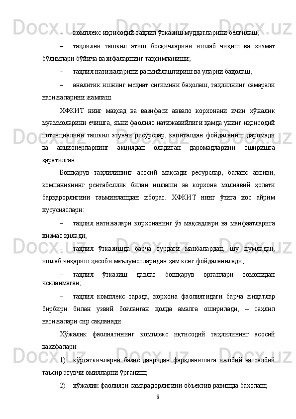 – комплекс иқтисодий таҳлил ўтказиш муддатларини белгилаш; 
– таҳлилни   ташкил   этиш   босқичларини   ишлаб   чиқиш   ва   хизмат
бўлимлари бўйича вазифаларнинг тақсимланиши; 
– таҳлил натижаларини расмийлаштириш ва уларни баҳолаш; 
– аналитик ишнинг меҳнат сиғимини баҳолаш, таҳлилнинг самарали
натижаларини жамлаш.  
ХФКИТ   нинг   мақсад   ва   вазифаси   аввало   корхонани   ички   хўжалик
муаммоларини ечишга, яъни фаолият натижавийлиги ҳамда унинг иқтисодий
потенциалини   ташкил   этувчи   ресурслар,   капиталдан   фойдаланиш   даромади
ва   акционерларнинг   акциядан   оладиган   даромадларини   оширишга
қаратилган. 
Бошқарув   таҳлилининг   асосий   мақсади   ресурслар,   баланс   активи,
компаниянинг   рентабеллик   билан   ишлаши   ва   корхона   молиявий   ҳолати
барқарорлигини   таъминлашдан   иборат.   ХФКИТ   нинг   ўзига   хос   айрим
хусусиятлари: 
– таҳлил   натижалари   корхонанинг   ўз   мақсадлари   ва   манфаатларига
хизмат қилади; 
– таҳлил   ўтказишда   барча   турдаги   манбалардан,   шу   жумладан,
ишлаб чиқариш ҳисоби маълумотларидан ҳам кенг фойдаланилади; 
– таҳлил   ўтказиш   давлат   бошқарув   органлари   томонидан
чекланмаган; 
– таҳлил   комплекс   тарзда,   корхона   фаолиятидаги   барча   жиҳатлар
бирбири   билан   узвий   боғланган   ҳолда   амалга   оширилади;   –   таҳлил
натижалари сир сақланади. 
Хўжалик   фаолиятининг   комплекс   иқтисодий   таҳлилининг   асосий
вазифалари:  
1) кўрсаткичларни   базис   давридан   фарқланишига   ижобий   ва   салбий
таъсир этувчи омилларни ўрганиш; 
2) хўжалик фаолияти самарадорлигини объектив равишда баҳолаш; 
  8   