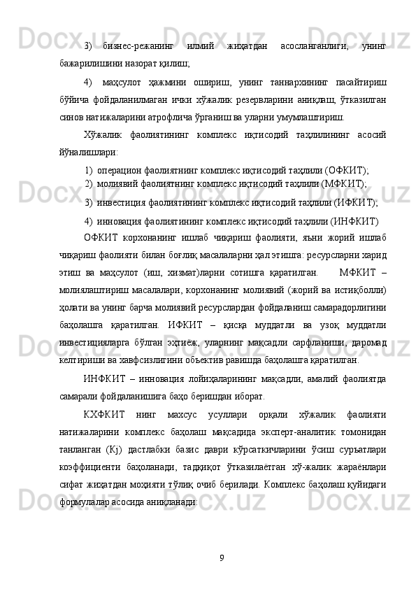 3) бизнес-режанинг   илмий   жиҳатдан   асосланганлиги,   унинг
бажарилишини назорат қилиш; 
4) маҳсулот   ҳажмини   ошириш,   унинг   таннархининг   пасайтириш
бўйича   фойдаланилмаган   ички   хўжалик   резервларини   аниқлаш,   ўтказилган
синов натижаларини атрофлича ўрганиш ва уларни умумлаштириш. 
Хўжалик   фаолиятининг   комплекс   иқтисодий   таҳлилининг   асосий
йўналишлари: 
1) операцион фаолиятнинг комплекс иқтисодий таҳлили (ОФКИТ); 
2) молиявий фаолиятнинг комплекс иқтисодий таҳлили (МФКИТ); 
3) инвестиция фаолиятининг комплекс иқтисодий таҳлили (ИФКИТ); 
4) инновация фаолиятининг комплекс иқтисодий таҳлили (ИНФКИТ) 
ОФКИТ   корхонанинг   ишлаб   чиқариш   фаолияти,   яъни   жорий   ишлаб
чиқариш фаолияти билан боғлиқ масалаларни ҳал этишга: ресурсларни харид
этиш   ва   маҳсулот   (иш,   хизмат)ларни   сотишга   қаратилган.         МФКИТ   –
молиялаштириш   масалалари,   корхонанинг   молиявий   (жорий   ва   истиқболли)
ҳолати ва унинг барча молиявий ресурслардан фойдаланиш самарадорлигини
баҳолашга   қаратилган.   ИФКИТ   –   қисқа   муддатли   ва   узоқ   муддатли
инвестицияларга   бўлган   эҳтиёж,   уларнинг   мақсадли   сарфланиши,   даромад
келтириши ва хавфсизлигини объектив равишда баҳолашга қаратилган. 
ИНФКИТ   –   инновация   лойиҳаларининг   мақсадли,   амалий   фаолиятда
самарали фойдаланишига баҳо беришдан иборат. 
КХФКИТ   нинг   махсус   усуллари   орқали   хўжалик   фаолияти
натижаларини   комплекс   баҳолаш   мақсадида   эксперт-аналитик   томонидан
танланган   (Кj)   дастлабки   базис   даври   кўрсаткичларини   ўсиш   суръатлари
коэффициенти   баҳоланади,   тадқиқот   ўтказилаётган   хў-жалик   жараёнлари
сифат жиҳатдан моҳияти тўлиқ очиб берилади. Комплекс баҳолаш қуйидаги
формулалар асосида аниқланади: 
 
  9   