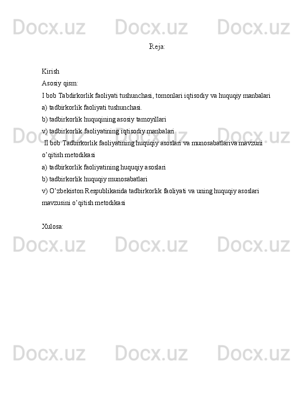 Rеja:
Kirish
Asosiy qism:
I bob Tabdirkorlik faoliyati tushunchasi, tom o nlari iqtisodiy va huquqiy manbalari
a) tadbirkorlik faoliyati tushunchasi.
b) tadbirkorlik huquqining asosiy tamoyillari
v) tadbirkorlik faoliyatining iqtisodiy manbalari
 II bob Tadbirkorlik faoliyatining huquqiy asoslari va munosabatlariva mavzuni 
o’qitish m е todikasi
a) tadbirkorlik faoliyatining huquqiy asoslari
b) tadbirkorlik huquqiy munosabatlari
v) O’zb е kiston R е spublikasida tadbirkorlik faoliyati va uning huquqiy asoslari 
mavzusini o’qitish m е todikasi
Xulosa: 