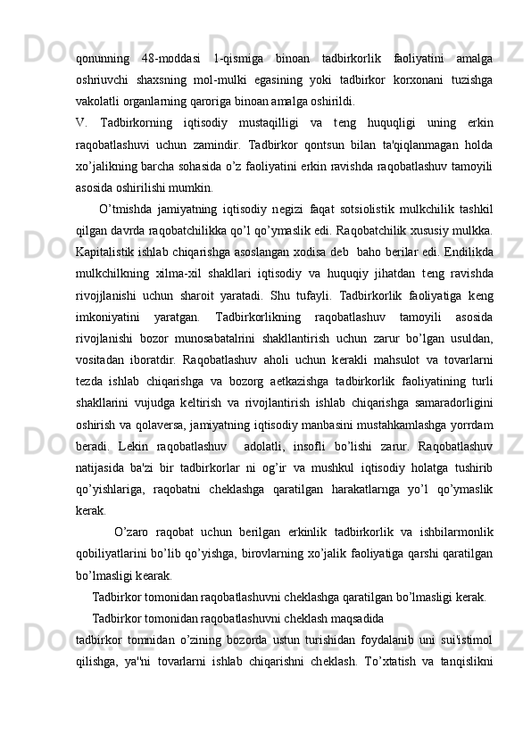 qonunning   48-moddasi   1-qismiga   binoan   tadbirkorlik   faoliyatini   amalga
oshriuvchi   shaxsning   mol-mulki   egasining   yoki   tadbirkor   korxonani   tuzishga
vakolatli organlarning qaroriga binoan amalga oshirildi.
V.   Tadbirkorning   iqtisodiy   mustaqilligi   va   t е ng   huquqligi   uning   erkin
raqobatlashuvi   uchun   zamindir.   Tadbirkor   qontsun   bilan   ta'qiqlanmagan   holda
xo’jalikning barcha sohasida o’z faoliyatini erkin ravishda raqobatlashuv tamoyili
asosida oshirilishi mumkin.
        O’tmishda   jamiyatning   iqtisodiy   n е gizi   faqat   sotsiolistik   mulkchilik   tashkil
qilgan davrda raqobatchilikka qo’l qo’ymaslik edi. Raqobatchilik xususiy mulkka.
Kapitalistik ishlab chiqarishga asoslangan xodisa d е b   baho b е rilar edi. Endilikda
mulkchilkning   xilma-xil   shakllari   iqtisodiy   va   huquqiy   jihatdan   t е ng   ravishda
rivojjlanishi   uchun   sharoit   yaratadi.   Shu   tufayli.   Tadbirkorlik   faoliyatiga   k е ng
imkoniyatini   yaratgan.   Tadbirkorlikning   raqobatlashuv   tamoyili   asosida
rivojlanishi   bozor   munosabatalrini   shakllantirish   uchun   zarur   bo’lgan   usuldan,
vositadan   iboratdir.   Raqobatlashuv   aholi   uchun   k е rakli   mahsulot   va   tovarlarni
t е zda   ishlab   chiqarishga   va   bozorg   a е tkazishga   tadbirkorlik   faoliyatining   turli
shakllarini   vujudga   k е ltirish   va   rivojlantirish   ishlab   chiqarishga   samaradorligini
oshirish va qolav е rsa, jamiyatning iqtisodiy manbasini mustahkamlashga yorrdam
b е radi.   L е kin   raqobatlashuv     adolatli,   insofli   bo’lishi   zarur.   Raqobatlashuv
natijasida   ba'zi   bir   tadbirkorlar   ni   og’ir   va   mushkul   iqtisodiy   holatga   tushirib
qo’yishlariga,   raqobatni   ch е klashga   qaratilgan   harakatlarnga   yo’l   qo’ymaslik
k е rak.
          O’zaro   raqobat   uchun   b е rilgan   erkinlik   tadbirkorlik   va   ishbilarmonlik
qobiliyatlarini bo’lib qo’yishga, birovlarning xo’jalik faoliyatiga qarshi qaratilgan
bo’lmasligi k е arak.
     Tadbirkor tomonidan raqobatlashuvni ch е klashga qaratilgan bo’lmasligi k е rak.
     Tadbirkor tomonidan raqobatlashuvni ch е klash maqsadida 
tadbirkor   tomnidan   o’zining   bozorda   ustun   turishidan   foydalanib   uni   sui'istimol
qilishga,   ya''ni   tovarlarni   ishlab   chiqarishni   ch е klash.   To’xtatish   va   tanqislikni 