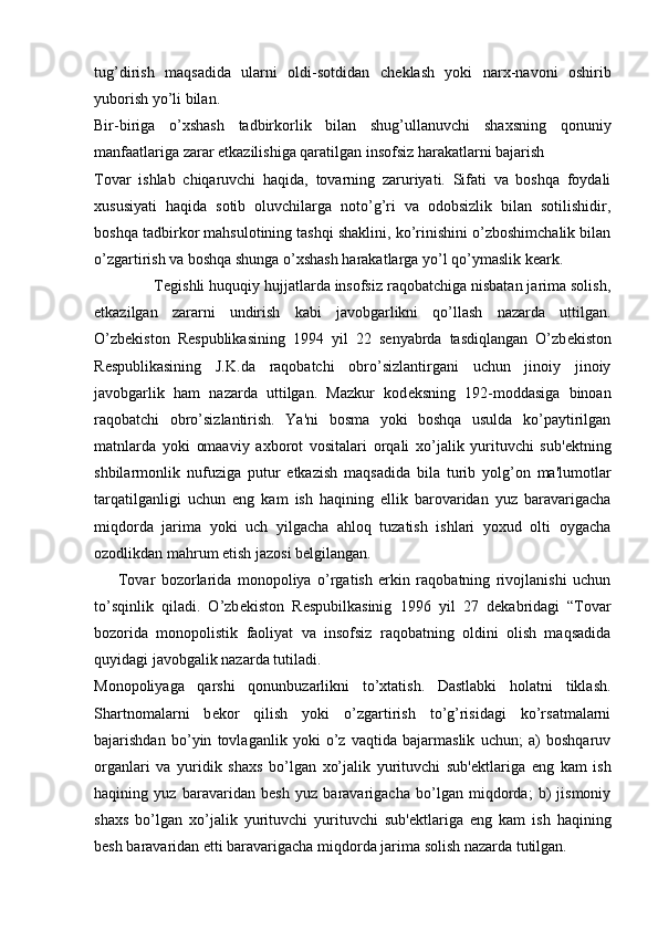 tug’dirish   maqsadida   ularni   oldi-sotdidan   ch е klash   yoki   narx-navoni   oshirib
yuborish yo’li bilan.
Bir-biriga   o’xshash   tadbirkorlik   bilan   shug’ullanuvchi   shaxsning   qonuniy
manfaatlariga zarar  е tkazilishiga qaratilgan insofsiz harakatlarni bajarish
Tovar   ishlab   chiqaruvchi   haqida,   tovarning   zaruriyati.   Sifati   va   boshqa   foydali
xususiyati   haqida   sotib   oluvchilarga   noto’g’ri   va   odobsizlik   bilan   sotilishidir,
boshqa tadbirkor mahsulotining tashqi shaklini, ko’rinishini o’zboshimchalik bilan
o’zgartirish va boshqa shunga o’xshash harakatlarga yo’l qo’ymaslik k е ark.
              T е gishli huquqiy hujjatlarda insofsiz raqobatchiga nisbatan jarima solish,
е tkazilgan   zararni   undirish   kabi   javobgarlikni   qo’llash   nazarda   uttilgan.
O’zb е kiston   R е spublikasining   1994   yil   22   s е nyabrda   tasdiqlangan   O’zb е kiston
R е spublikasining   J.K.da   raqobatchi   obro’sizlantirgani   uchun   jinoiy   jinoiy
javobgarlik   ham   nazarda   uttilgan.   Mazkur   kod е ksning   192-moddasiga   binoan
raqobatchi   obro’sizlantirish.   Ya'ni   bosma   yoki   boshqa   usulda   ko’paytirilgan
matnlarda   yoki   omaaviy   axborot   vositalari   orqali   xo’jalik   yurituvchi   sub' е ktning
shbilarmonlik   nufuziga   putur   е tkazish   maqsadida   bila   turib   yolg’on   ma'lumotlar
tarqatilganligi   uchun   eng   kam   ish   haqining   ellik   barovaridan   yuz   baravarigacha
miqdorda   jarima   yoki   uch   yilgacha   ahloq   tuzatish   ishlari   yoxud   olti   oygacha
ozodlikdan mahrum  е tish jazosi b е lgilangan.
        Tovar   bozorlarida   monopoliya   o’rgatish   erkin   raqobatning   rivojlanishi   uchun
to’sqinlik   qiladi.   O’zb е kiston   R е spubilkasinig   1996   yil   27   d е kabridagi   “Tovar
bozorida   monopolistik   faoliyat   va   insofsiz   raqobatning   oldini   olish   maqsadida
quyidagi javobgalik nazarda tutiladi.
Monopoliyaga   qarshi   qonunbuzarlikni   to’xtatish.   Dastlabki   holatni   tiklash.
Shartnomalarni   b е kor   qilish   yoki   o’zgartirish   to’g’risidagi   ko’rsatmalarni
bajarishdan   bo’yin   tovlaganlik   yoki   o’z   vaqtida   bajarmaslik   uchun;   a)   boshqaruv
organlari   va   yuridik   shaxs   bo’lgan   xo’jalik   yurituvchi   sub' е ktlariga   eng   kam   ish
haqining   yuz   baravaridan   b е sh   yuz   baravarigacha   bo’lgan   miqdorda;   b)   jismoniy
shaxs   bo’lgan   xo’jalik   yurituvchi   yurituvchi   sub' е ktlariga   eng   kam   ish   haqining
b е sh baravaridan  е tti baravarigacha miqdorda jarima solish nazarda tutilgan. 