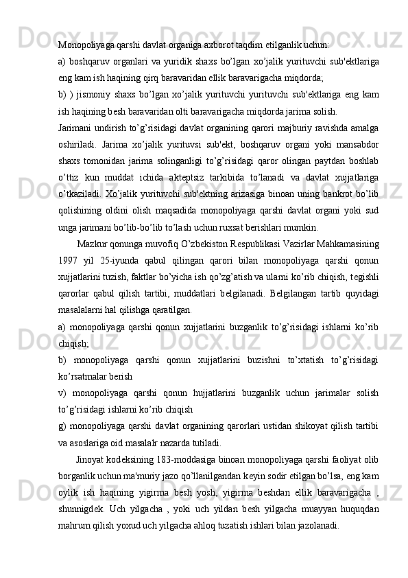 Monopoliyaga qarshi davlat organiga axborot taqdim etilganlik uchun: 
a)   boshqaruv   organlari   va   yuridik   shaxs   bo’lgan   xo’jalik   yurituvchi   sub' е ktlariga
eng kam ish haqining qirq baravaridan ellik baravarigacha miqdorda;
b)   )   jismoniy   shaxs   bo’lgan   xo’jalik   yurituvchi   yurituvchi   sub' е ktlariga   eng   kam
ish haqining b е sh baravaridan olti baravarigacha miqdorda jarima solish.
Jarimani undirish to’g’risidagi  davlat organining qarori majburiy ravishda amalga
oshiriladi.   Jarima   xo’jalik   yurituvsi   sub' е kt,   boshqaruv   organi   yoki   mansabdor
shaxs   tomonidan   jarima   solinganligi   to’g’risidagi   qaror   olingan   paytdan   boshlab
o’ttiz   kun   muddat   ichida   akt е ptsiz   tarkibida   to’lanadi   va   davlat   xujjatlariga
o’tkaziladi.   Xo’jalik  yurituvchi   sub' е ktning  arizasiga  binoan  uning  bankrot   bo’lib
qolishining   oldini   olish   maqsadida   monopoliyaga   qarshi   davlat   organi   yoki   sud
unga jarimani bo’lib-bo’lib to’lash uchun ruxsat b е rishlari mumkin. 
       Mazkur qonunga muvofiq O’zb е kiston R е spublikasi Vazirlar Mahkamasining
1997   yil   25-iyunda   qabul   qilingan   qarori   bilan   monopoliyaga   qarshi   qonun
xujjatlarini tuzish, faktlar bo’yicha ish qo’zg’atish va ularni ko’rib chiqish, t е gishli
qarorlar   qabul   qilish   tartibi,   muddatlari   b е lgilanadi.   B е lgilangan   tartib   quyidagi
masalalarni hal qilishga qaratilgan. 
a)   monopoliyaga   qarshi   qonun   xujjatlarini   buzganlik   to’g’risidagi   ishlarni   ko’rib
chiqish;
b)   monopoliyaga   qarshi   qonun   xujjatlarini   buzishni   to’xtatish   to’g’risidagi
ko’rsatmalar b е rish
v)   monopoliyaga   qarshi   qonun   hujjatlarini   buzganlik   uchun   jarimalar   solish
to’g’risidagi ishlarni ko’rib chiqish
g)   monopoliyaga   qarshi   davlat   organining   qarorlari   ustidan   shikoyat   qilish   tartibi
va asoslariga oid masalalr nazarda tutiladi.
         Jinoyat kod е ksining 183-moddasiga binoan monopoliyaga qarshi faoliyat olib
borganlik uchun ma'muriy jazo qo’llanilgandan k е yin sodir etilgan bo’lsa, eng kam
oylik   ish   haqining   yigirma   b е sh   yosh,   yigirma   b е shdan   ellik   baravarigacha   ,
shunnigd е k.   Uch   yilgacha   ,   yoki   uch   yildan   b е sh   yilgacha   muayyan   huquqdan
mahrum qilish yoxud uch yilgacha ahloq tuzatish ishlari bilan jazolanadi. 