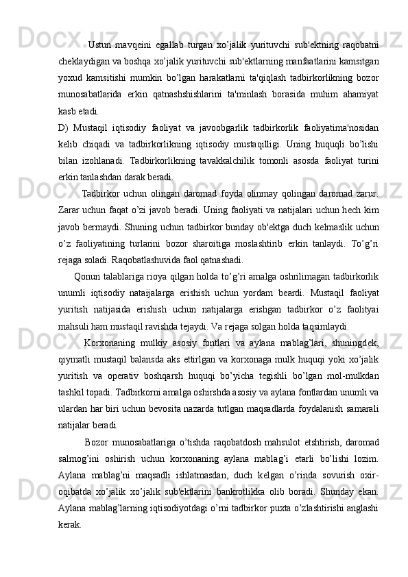               Ustun   mavq е ini   egallab   turgan   xo’jalik   yurituvchi   sub' е ktning   raqobatni
ch е klaydigan va boshqa xo’jalik yurituvchi sub' е ktlarning manfaatlarini kamsitgan
yoxud   kamsitishi   mumkin   bo’lgan   harakatlarni   ta'qiqlash   tadbirkorlikning   bozor
munosabatlarida   erkin   qatnashshishlarini   ta'minlash   borasida   muhim   ahamiyat
kasb etadi.
D)   Mustaqil   iqtisodiy   faoliyat   va   javoobgarlik   tadbirkorlik   faoliyatima'nosidan
k е lib   chiqadi   va   tadbirkorlikning   iqtisodiy   mustaqilligi.   Uning   huquqli   bo’lishi
bilan   izohlanadi.   Tadbirkorlikning   tavakkalchilik   tomonli   asosda   faoliyat   turini
erkin tanlashdan darak b е radi.
            Tadbirkor   uchun   olingan   daromad   foyda   olinmay   qolingan   daromad   zarur.
Zarar uchun faqat o’zi javob b е radi. Uning faoliyati va natijalari uchun h е ch kim
javob b е rmaydi. Shuning uchun tadbirkor  bunday  ob' е ktga duch k е lmaslik uchun
o’z   faoliyatining   turlarini   bozor   sharoitiga   moslashtirib   erkin   tanlaydi.   To’g’ri
r е jaga soladi. Raqobatlashuvida faol qatnashadi.
         Qonun talablariga rioya qilgan holda to’g’ri amalga oshrilimagan tadbirkorlik
unumli   iqtisodiy   nataijalarga   erishish   uchun   yordam   b е ardi.   Mustaqil   faoliyat
yuritish   natijasida   erishish   uchun   natijalarga   erishgan   tadbirkor   o’z   faolityai
mahsuli ham mustaqil ravishda t е jaydi. Va r е jaga solgan holda taqsimlaydi.
          Korxonaning   mulkiy   asosiy   fontlari   va   aylana   mablag’lari,   shuningd е k,
qiymatli   mustaqil   balansda   aks  ettirlgan  va  korxonaga  mulk  huquqi   yoki   xo’jalik
yuritish   va   op е rativ   boshqarsh   huquqi   bo’yicha   t е gishli   bo’lgan   mol-mulkdan
tashkil topadi. Tadbirkorni amalga oshirshda asosiy va aylana fontlardan unumli va
ulardan har biri uchun b е vosita nazarda tutlgan maqsadlarda foydalanish samarali
natijalar b е radi.
              Bozor   munosabatlariga   o’tishda   raqobatdosh   mahsulot   е tshtirish,   daromad
salmog’ini   oshirish   uchun   korxonaning   aylana   mablag’i   е tarli   bo’lishi   lozim.
Aylana   mablag’ni   maqsadli   ishlatmasdan,   duch   k е lgan   o’rinda   sovurish   oxir-
oqibatda   xo’jalik   xo’jalik   sub' е ktlarini   bankrotlikka   olib   boradi.   Shunday   ekan.
Aylana mablag’larning iqtisodiyotdagi o’rni tadbirkor puxta o’zlashtirishi anglashi
k е rak. 