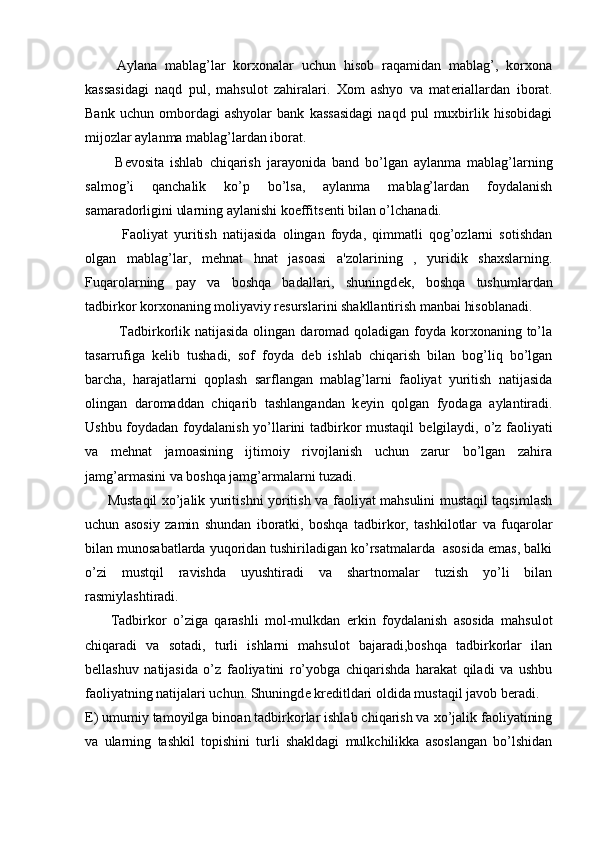         Aylana   mablag’lar   korxonalar   uchun   hisob   raqamidan   mablag’,   korxona
kassasidagi   naqd   pul,   mahsulot   zahiralari.   Xom   ashyo   va   mat е riallardan   iborat.
Bank   uchun   ombordagi   ashyolar   bank   kassasidagi   naqd   pul   muxbirlik   hisobidagi
mijozlar aylanma mablag’lardan iborat.
          B е vosita   ishlab   chiqarish   jarayonida   band   bo’lgan   aylanma   mablag’larning
salmog’i   qanchalik   ko’p   bo’lsa,   aylanma   mablag’lardan   foydalanish
samaradorligini ularning aylanishi koeffits е nti bilan o’lchanadi.
            Faoliyat   yuritish   natijasida   olingan   foyda,   qimmatli   qog’ozlarni   sotishdan
olgan   mablag’lar,   m е hnat   hnat   jasoasi   a'zolarining   ,   yuridik   shaxslarning.
Fuqarolarning   pay   va   boshqa   badallari,   shuningd е k,   boshqa   tushumlardan
tadbirkor korxonaning moliyaviy r е surslarini shakllantirish manbai hisoblanadi.
             Tadbirkorlik natijasida  olingan daromad qoladigan foyda korxonaning to’la
tasarrufiga   k е lib   tushadi,   sof   foyda   d е b   ishlab   chiqarish   bilan   bog’liq   bo’lgan
barcha,   harajatlarni   qoplash   sarflangan   mablag’larni   faoliyat   yuritish   natijasida
olingan   daromaddan   chiqarib   tashlangandan   k е yin   qolgan   fyodaga   aylantiradi.
Ushbu foydadan foydalanish yo’llarini tadbirkor mustaqil  b е lgilaydi, o’z faoliyati
va   m е hnat   jamoasining   ijtimoiy   rivojlanish   uchun   zarur   bo’lgan   zahira
jamg’armasini va boshqa jamg’armalarni tuzadi.
         Mustaqil xo’jalik yuritishni yoritish va faoliyat mahsulini mustaqil taqsimlash
uchun   asosiy   zamin   shundan   iboratki,   boshqa   tadbirkor,   tashkilotlar   va   fuqarolar
bilan munosabatlarda yuqoridan tushiriladigan ko’rsatmalarda  asosida emas, balki
o’zi   mustqil   ravishda   uyushtiradi   va   shartnomalar   tuzish   yo’li   bilan
rasmiylashtiradi.
        Tadbirkor   o’ziga   qarashli   mol-mulkdan   erkin   foydalanish   asosida   mahsulot
chiqaradi   va   sotadi,   turli   ishlarni   mahsulot   bajaradi,boshqa   tadbirkorlar   ilan
b е llashuv   natijasida   o’z   faoliyatini   ro’yobga   chiqarishda   harakat   qiladi   va   ushbu
faoliyatning natijalari uchun. Shuningd е  kr е ditldari oldida mustaqil javob b е radi.
Е ) umumiy tamoyilga binoan tadbirkorlar ishlab chiqarish va xo’jalik faoliyatining
va   ularning   tashkil   topishini   turli   shakldagi   mulkchilikka   asoslangan   bo’lshidan 
