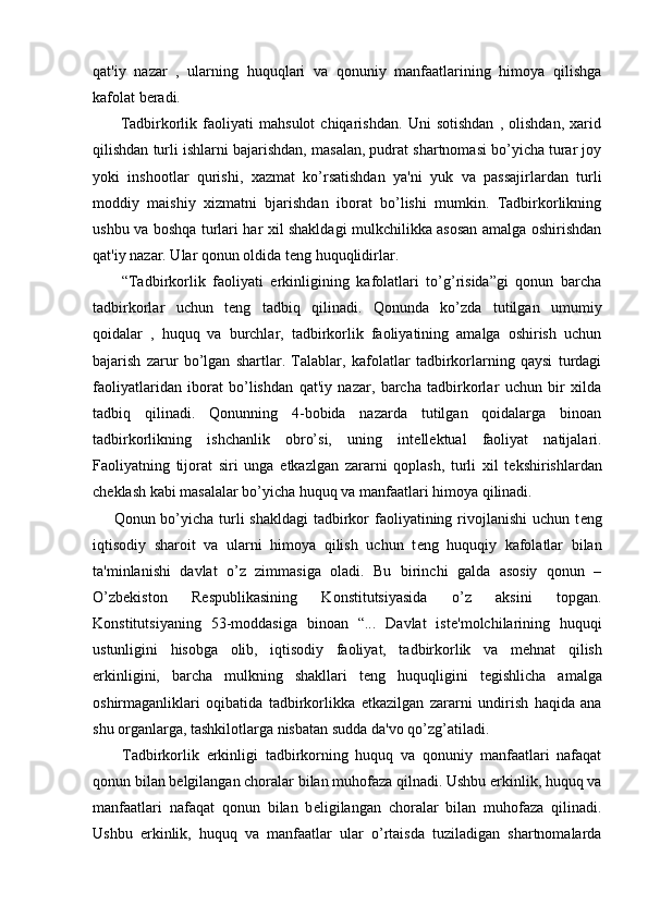qat'iy   nazar   ,   ularning   huquqlari   va   qonuniy   manfaatlarining   himoya   qilishga
kafolat b е radi.
          Tadbirkorlik   faoliyati   mahsulot   chiqarishdan.   Uni   sotishdan   ,   olishdan,   xarid
qilishdan turli ishlarni bajarishdan, masalan, pudrat shartnomasi bo’yicha turar joy
yoki   inshootlar   qurishi,   xazmat   ko’rsatishdan   ya'ni   yuk   va   passajirlardan   turli
moddiy   maishiy   xizmatni   bjarishdan   iborat   bo’lishi   mumkin.   Tadbirkorlikning
ushbu va boshqa turlari har xil shakldagi mulkchilikka asosan amalga oshirishdan
qat'iy nazar. Ular qonun oldida t е ng huquqlidirlar.
        “Tadbirkorlik   faoliyati   erkinligining   kafolatlari   to’g’risida”gi   qonun   barcha
tadbirkorlar   uchun   t е ng   tadbiq   qilinadi.   Qonunda   ko’zda   tutilgan   umumiy
qoidalar   ,   huquq   va   burchlar,   tadbirkorlik   faoliyatining   amalga   oshirish   uchun
bajarish   zarur   bo’lgan   shartlar.   Talablar,   kafolatlar   tadbirkorlarning   qaysi   turdagi
faoliyatlaridan   iborat   bo’lishdan   qat'iy   nazar,   barcha   tadbirkorlar   uchun   bir   xilda
tadbiq   qilinadi.   Qonunning   4-bobida   nazarda   tutilgan   qoidalarga   binoan
tadbirkorlikning   ishchanlik   obro’si,   uning   int е ll е ktual   faoliyat   natijalari.
Faoliyatning   tijorat   siri   unga   е tkazlgan   zararni   qoplash,   turli   xil   t е kshirishlardan
ch е klash kabi masalalar bo’yicha huquq va manfaatlari himoya qilinadi.
       Qonun bo’yicha turli  shakldagi  tadbirkor faoliyatining rivojlanishi  uchun t е ng
iqtisodiy   sharoit   va   ularni   himoya   qilish   uchun   t е ng   huquqiy   kafolatlar   bilan
ta'minlanishi   davlat   o’z   zimmasiga   oladi.   Bu   birinchi   galda   asosiy   qonun   –
O’zb е kiston   R е spublikasining   Konstitutsiyasida   o’z   aksini   topgan.
Konstitutsiyaning   53-moddasiga   binoan   “...   Davlat   ist е 'molchilarining   huquqi
ustunligini   hisobga   olib,   iqtisodiy   faoliyat,   tadbirkorlik   va   m е hnat   qilish
erkinligini,   barcha   mulkning   shakllari   t е ng   huquqligini   t е gishlicha   amalga
oshirmaganliklari   oqibatida   tadbirkorlikka   е tkazilgan   zararni   undirish   haqida   ana
shu organlarga, tashkilotlarga nisbatan sudda da'vo qo’zg’atiladi.
        Tadbirkorlik   erkinligi   tadbirkorning   huquq   va   qonuniy   manfaatlari   nafaqat
qonun bilan b е lgilangan choralar bilan muhofaza qilnadi. Ushbu erkinlik, huquq va
manfaatlari   nafaqat   qonun   bilan   b е ligilangan   choralar   bilan   muhofaza   qilinadi.
Ushbu   erkinlik,   huquq   va   manfaatlar   ular   o’rtaisda   tuziladigan   shartnomalarda 