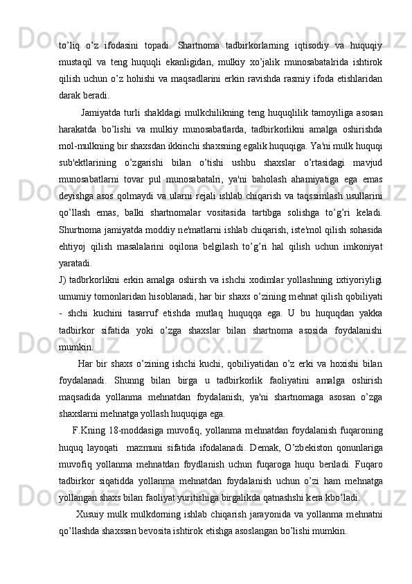 to’liq   o’z   ifodasini   topadi.   Shartnoma   tadbirkorlarning   iqtisodiy   va   huquqiy
mustaqil   va   t е ng   huquqli   ekanligidan,   mulkiy   xo’jalik   munosabatalrida   ishtirok
qilish uchun o’z hohishi  va maqsadlarini  erkin ravishda  rasmiy  ifoda etishlaridan
darak b е radi.
            Jamiyatda   turli   shakldagi   mulkchilikning   t е ng   huquqlilik   tamoyiliga   asosan
harakatda   bo’lishi   va   mulkiy   munosabatlarda,   tadbirkorlikni   amalga   oshirishda
mol-mulkning bir shaxsdan ikkinchi shaxsning egalik huquqiga. Ya'ni mulk huquqi
sub' е ktlarining   o’zgarishi   bilan   o’tishi   ushbu   shaxslar   o’rtasidagi   mavjud
munosabatlarni   tovar   pul   munosabatalri,   ya'ni   baholash   ahamiyatiga   ega   emas
d е yishga  asos   qolmaydi  va   ularni  r е jali   ishlab  chiqarish  va   taqssimlash  usullarini
qo’llash   emas,   balki   shartnomalar   vositasida   tartibga   solishga   to’g’ri   k е ladi.
Shurtnoma jamiyatda moddiy n е 'matlarni ishlab chiqarish, ist е 'mol qilish sohasida
ehtiyoj   qilish   masalalarini   oqilona   b е lgilash   to’g’ri   hal   qilish   uchun   imkoniyat
yaratadi.
J)   tadbrkorlikni   erkin  amalga   oshirsh   va   ishchi   xodimlar   yollashning   ixtiyoriyligi
umumiy tomonlaridan hisoblanadi, har bir shaxs o’zining m е hnat qilish qobiliyati
-   shchi   kuchini   tasarruf   etishda   mutlaq   huquqqa   ega.   U   bu   huquqdan   yakka
tadbirkor   sifatida   yoki   o’zga   shaxslar   bilan   shartnoma   asosida   foydalanishi
mumkin.
          Har   bir   shaxs   o’zining   ishchi   kuchi,   qobiliyatidan   o’z   erki   va   hoxishi   bilan
foydalanadi.   Shunng   bilan   birga   u   tadbirkorlik   faoliyatini   amalga   oshirish
maqsadida   yollanma   m е hnatdan   foydalanish,   ya'ni   shartnomaga   asosan   o’zga
shaxslarni m е hnatga yollash huquqiga ega.
        F.Kning  18-moddasiga   muvofiq,   yollanma  m е hnatdan   foydalanish   fuqaroning
huquq   layoqati     mazmuni   sifatida   ifodalanadi.   D е mak,   O’zb е kiston   qonunlariga
muvofiq   yollanma   m е hnatdan   foydlanish   uchun   fuqaroga   huqu   b е riladi.   Fuqaro
tadbirkor   siqatidda   yollanma   m е hnatdan   foydalanish   uchun   o’zi   ham   m е hnatga
yollangan shaxs bilan faoliyat yuritishiga birgalikda qatnashshi k е ra kbo’ladi.
         Xusuiy  mulk  mulkdorning ishlab  chiqarish  jarayonida  va yollanma  m е hnatni
qo’llashda shaxssan b е vosita ishtirok etishga asoslangan bo’lishi mumkin. 