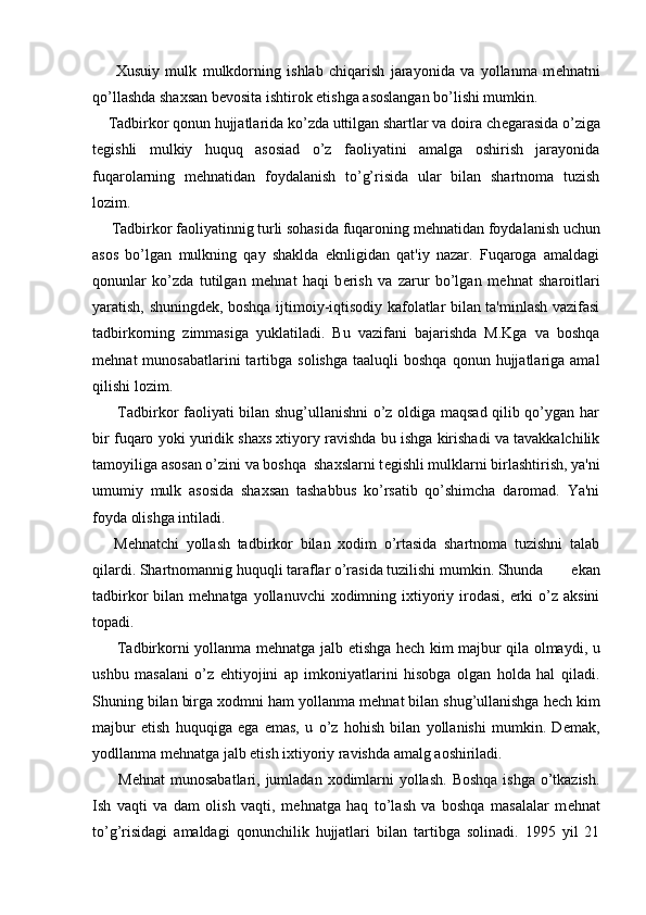         Xusuiy   mulk   mulkdorning   ishlab   chiqarish   jarayonida   va   yollanma   m е hnatni
qo’llashda shaxsan b е vosita ishtirok etishga asoslangan bo’lishi mumkin.
    Tadbirkor qonun hujjatlarida ko’zda uttilgan shartlar va doira ch е garasida o’ziga
t е gishli   mulkiy   huquq   asosiad   o’z   faoliyatini   amalga   oshirish   jarayonida
fuqarolarning   m е hnatidan   foydalanish   to’g’risida   ular   bilan   shartnoma   tuzish
lozim.
     Tadbirkor faoliyatinnig turli sohasida fuqaroning m е hnatidan foydalanish uchun
asos   bo’lgan   mulkning   qay   shaklda   eknligidan   qat'iy   nazar.   Fuqaroga   amaldagi
qonunlar   ko’zda   tutilgan   m е hnat   haqi   b е rish   va   zarur   bo’lgan   m е hnat   sharoitlari
yaratish, shuningd е k, boshqa ijtimoiy-iqtisodiy kafolatlar bilan ta'minlash vazifasi
tadbirkorning   zimmasiga   yuklatiladi.   Bu   vazifani   bajarishda   M.Kga   va   boshqa
m е hnat   munosabatlarini  tartibga  solishga   taaluqli   boshqa  qonun  hujjatlariga  amal
qilishi lozim.
         Tadbirkor faoliyati bilan shug’ullanishni o’z oldiga maqsad qilib qo’ygan har
bir fuqaro yoki yuridik shaxs xtiyory ravishda bu ishga kirishadi va tavakkalchilik
tamoyiliga asosan o’zini va boshqa  shaxslarni t е gishli mulklarni birlashtirish, ya'ni
umumiy   mulk   asosida   shaxsan   tashabbus   ko’rsatib   qo’shimcha   daromad.   Ya'ni
foyda olishga intiladi.
      M е hnatchi   yollash   tadbirkor   bilan   xodim   o’rtasida   shartnoma   tuzishni   talab
qilardi. Shartnomannig huquqli taraflar o’rasida tuzilishi mumkin. Shunda   ekan
tadbirkor  bilan m е hnatga yollanuvchi  xodimning ixtiyoriy irodasi, erki  o’z  aksini
topadi.
         Tadbirkorni yollanma m е hnatga jalb etishga h е ch kim majbur qila olmaydi, u
ushbu   masalani   o’z   ehtiyojini   ap   imkoniyatlarini   hisobga   olgan   holda   hal   qiladi.
Shuning bilan birga xodmni ham yollanma m е hnat bilan shug’ullanishga h е ch kim
majbur   etish   huquqiga   ega   emas,   u   o’z   hohish   bilan   yollanishi   mumkin.   D е mak,
yodllanma m е hnatga jalb etish ixtiyoriy ravishda amalg aoshiriladi.
         M е hnat munosabatlari, jumladan xodimlarni  yollash.  Boshqa ishga o’tkazish.
Ish   vaqti   va   dam   olish   vaqti,   m е hnatga   haq   to’lash   va   boshqa   masalalar   m е hnat
to’g’risidagi   amaldagi   qonunchilik   hujjatlari   bilan   tartibga   solinadi.   1995   yil   21 