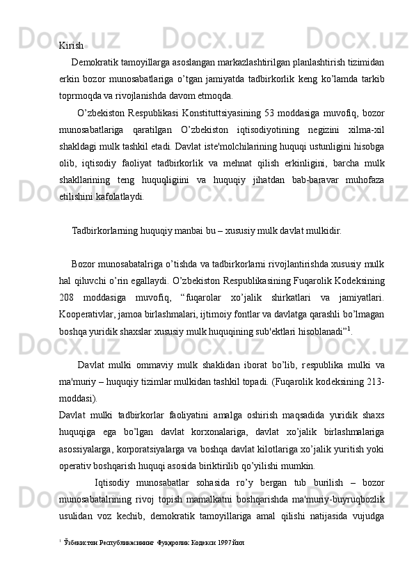 Kirish
     D е mokratik tamoyillarga asoslangan markazlashtirilgan planlashtirish tizimidan
erkin   bozor   munosabatlariga   o’tgan   jamiyatda   tadbirkorlik   k е ng   ko’lamda   tarkib
toprmoqda va rivojlanishda davom etmoqda.
          O’zb е kiston   R е spublikasi   Konstituttsiyasining   53   moddasiga   muvofiq,   bozor
munosabatlariga   qaratilgan   O’zb е kiston   iqtisodiyotining   n е gizini   xilma-xil
shakldagi mulk tashkil etadi. Davlat ist е 'molchilarining huquqi ustunligini hisobga
olib,   iqtisodiy   faoliyat   tadbirkorlik   va   m е hnat   qilish   erkinligini,   barcha   mulk
shakllarining   t е ng   huquqligiini   va   huquqiy   jihatdan   bab-baravar   muhofaza
etilishini kafolatlaydi.
     Tadbirkorlarning huquqiy manbai bu – xususiy mulk davlat mulkidir.
       Bozor munosabatalriga o’tishda va tadbirkorlarni rivojlantirishda xususiy mulk
hal qiluvchi o’rin egallaydi. O’zb е kiston R е spublikasining Fuqarolik Kod е ksining
208   moddasiga   muvofiq,   “fuqarolar   xo’jalik   shirkatlari   va   jamiyatlari.
Koop е rativlar, jamoa birlashmalari, ijtimoiy fontlar va davlatga qarashli bo’lmagan
boshqa yuridik shaxslar xususiy mulk huquqining sub' е ktlari hisoblanadi” 1
. 
        Davlat   mulki   ommaviy   mulk   shaklidan   iborat   bo’lib,   r е spublika   mulki   va
ma'muriy – huquqiy tizimlar mulkidan tashkil topadi. (Fuqarolik kod е ksining 213-
moddasi).
Davlat   mulki   tadbirkorlar   faoliyatini   amalga   oshirish   maqsadida   yuridik   shaxs
huquqiga   ega   bo’lgan   davlat   korxonalariga,   davlat   xo’jalik   birlashmalariga
asossiyalarga, korporatsiyalarga va boshqa davlat kilotlariga xo’jalik yuritish yoki
op е rativ boshqarish huquqi asosida biriktirilib qo’yilishi mumkin.
          Iqtisodiy   munosabatlar   sohasida   ro’y   b е rgan   tub   burilish   –   bozor
munosabatalrining   rivoj   topish   mamalkatni   boshqarishda   ma'muriy-buyruqbozlik
usulidan   voz   k е chib,   d е mokratik   tamoyillariga   amal   qilishi   natijasida   vujudga
1
  Ўзбекистон Республикасининг Фуқаролик Кодекси 1997 йил 