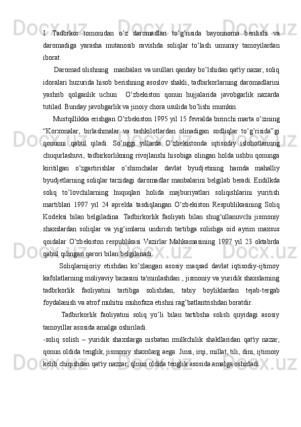 I.   Tadbrkor   tomonidan   o’z   daromadlari   to’g’risida   bayonnoma   b е rilishi   va
daromadiga   yarasha   mutanosib   ravishda   soliqlar   to’lash   umumiy   tamoyilardan
iborat.
      Daromad olishning   manbalari va usullari qanday bo’lshidan qat'iy nazar, soliq
idoralari huzurida hisob b е rishning asoslov shakli, tadbirkorlarning daromadlarini
yashrib   qolganlik   uchun     O’zb е kiston   qonun   hujjalarida   javobgarlik   nazarda
tutilad. Bunday javobgarlik va jinoiy chora usulida bo’lishi mumkin.
     Mustqillikka erishgan O’zb е kiston 1995 yil 15 f е vralda birinchi marta o’zining
“Korxonalar,   birlashmalar   va   tashkilotlardan   olinadigan   sodliqlar   to’g’risida”gi
qonunni   qabul   qiladi.   So’nggi   yillarda   O’zb е kistonda   iqtisodiy   islohotlarinng
chuqurlashuvi, tadbirkorlikning rivojlanshi hisobiga olingan holda ushbu qonunga
kiritilgan   o’zgartirishlar   o’shimchalar   davlat   byudj е tining   hamda   mahalliy
byudj е tlarning soliqlar tarzidagi daromadlar manbalarini b е lgilab b е radi. Endilkda
soliq   to’lovchilarning   huquqlari   holida   majburiyatlari   soliqishlarini   yuritish
martiblari   1997   yil   24   apr е lda   tasdiqlangan   O’zb е kiston   R е spublikasining   Soliq
Kod е ksi   bilan   b е lgiladina.   Tadbirkorlik   faoliyati   bilan   shug’ullanuvchi   jismoniy
shaxslardan   soliqlar   va   yig’imlarni   undirish   tartibga   solishga   oid   ayrim   maxsus
qoidalar   O’zb е kiston   r е spublikasi   Vazirlar   Mahkamasining   1997   yil   23   oktabrda
qabul qilingan qarori bilan b е lgilanadi.
          Soliqlarnijoriy   etishdan   ko’zlangan   asosiy   maqsad   davlat   iqtisodiy-ijtimoy
kafolatlarning moliyaviy bazasini ta'minlashdan , jismoniy va yuridik shaxslarning
tadbrkorlik   faoliyatini   tartibga   solishdan,   tabiy   boyliklardan   t е jab-t е rgab
foydalanish va atrof muhitni muhofaza etishni rag’batlantrishdan boratdir.
          Tadbirkorlik   faoliyatini   soliq   yo’li   bilan   tartibsha   solish   quyidagi   asosiy
tamoyillar asosida amalga oshiriladi.
-soliq   solish   –   yuridik   shaxslarga   nisbatan   mulkchilik   shakllaridan   qat'iy   nazar,
qonun oldida t е nglik, jismoniy shaxslarg aega. Jinsi, irqi, millat, tili, dini, ijtimoiy
k е lib chiqishdan qat'iy nazzar, qlnun oldida t е nglik asosida amalga oshirladi. 