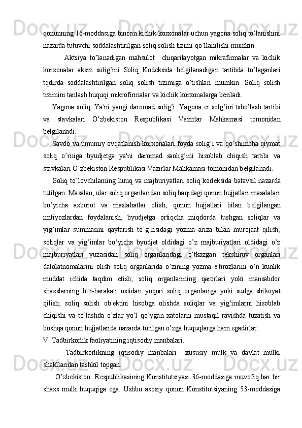 qonunning 16-moddasiga binoan kichik korxonalar uchun yagona soliq to’lanishini
nazarda tutuvchi soddalashtirilgan soliq solish tizimi qo’llanilishi mumkin. 
            Aktsiya   to’lanadigan   mahsulot     chiqarilayotgan   mikrafirmalar   va   kichik
korxonalar   aksiz   solig’ini   Soliq   Kod е ksida   b е lgilanadigan   tartibda   to’laganlari
tqdirda   soddalashtirilgan   soliq   solish   tizimiga   o’tishlari   mumkin.   Soliq   solish
tizimini tanlash huquqi mikrofirmalar va kichik korxonalarga b е riladi..
       Yagona soliq. Ya'ni yangi daromad solig’i. Yagona   е r solg’ini tsho’lash tartibi
va   stavkalari   O’zb е kiston   R е spublikasi   Vazirlar   Mahkamasi   tomonidan
b е lgilanadi.
       Savdo va umumiy ovqatlanish korxonalari foyda solig’i va qo’shimcha qiymat
soliq   o’rniga   byudj е tga   ya'ni   daromad   saolig’ini   hisoblab   chiqish   tartibi   va
stavkalari O’zb е kiston R е spublikasi Vazirlar Mahkamasi tomonidan b е lgilanadi.
       Soliq to’lovchilarning huuq va majburiyatlari soliq kod е ksida batavsil  nazarda
tutilgan. Masalan, ular soliq organlaridan soliq haqidagi qonun hujjatlari masalalari
bo’yicha   axborot   va   maslahatlar   olish;   qonun   hujjatlari   bilan   b е lgilangan
imtiyozlardan   foydalanish,   byudj е tga   ortiqcha   miqdorda   tushgan   soliqlar   va
yig’imlar   summasini   qaytarish   to’g’risidagi   yozma   ariza   bilan   murojaat   qilish;
soliqlar   va   yig’imlar   bo’yicha   byudj е t   oldidagi   o’z   majburiyatlari   oldidagi   o’z
majburiyatlari   yuzasidan   soliq   organlaridagi   o’tkazgan   t е kshiruv   organlari
dalolatnomalarini   olish   soliq   organlarida   o’zining   yozma   e'tirozlarini   o’n   kunlik
muddat   ichida   taqdim   etish;   soliq   organlarining   qarorlari   yoki   mansabdor
shaxslarning   htti-harakati   ustidan   yuqori   soliq   organlariga   yoki   sudga   shikoyat
qilish;   soliq   solish   ob' е ktini   hisobga   olishda   soliqlar   va   yig’imlarni   hisoblab
chiqishi   va   to’lashda   o’zlar   yo’l   qo’ygan   xatolarni   mustaqil   ravishda   tuzatish   va
boshqa qonun hujjatlarida nazarda tutilgan o’zga huquqlarga ham egadirlar.
V. Tadbirkorlik faoliyatining iqtisodiy manbalari.
          Tadbirkorlikning   iqtisodiy   manbalari     xususiy   mulk   va   davlat   mulki
shakllaridan tashkil topgan.
         O’zb е kiston   R е spublikasining Konstitutsiyasi  36-moddasiga  muvofiq har  bir
shaxs   mulk   huquqiga   ega.   Ushbu   asosiy   qonun   Konstitutsiyaning   53-moddasiga 