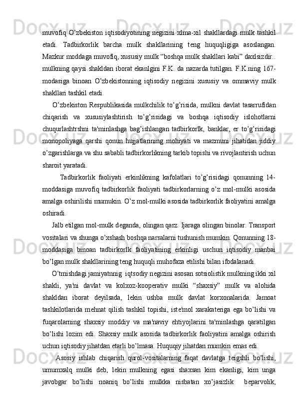 muvofiq   O’zb е kiston   iqtisodiyotining   n е gizini   xlma-xil   shakllardagi   mulk   tashkil
etadi.   Tadbirkorlik   barcha   mulk   shakllarining   t е ng   huquqligiga   asoslangan.
Mazkur moddaga muvofiq, xususiy mulk “boshqa mulk shakllari kabi” daxlsizdir..
mulkning qaysi shakldan iborat ekanlgini F.K. da nazarda tutilgan. F.K.ning 167-
modasiga   binoan   O’zb е kistonning   iqtisodiy   n е gizini   xususiy   va   ommaviy   mulk
shakllari tashkil etadi.
        O’zb е kiston   R е spublikasida   mulkchilik   to’g’risida,   mulkni   davlat   tasarrufidan
chiqarish   va   xususiylashtirish   to’g’risidagi   va   boshqa   iqtisodiy   islohotlarni
chuqurlashtrshni   ta'minlashga   bag’ishlangan   tadbirkorlk,   banklar,   е r   to’g’risidagi
monopoliyaga   qarshi   qonun   hujjatlarining   mohiyati   va   mazmuni   jihatidan   jiddiy
o’zgarishlarga va shu sababli tadbirkorlikning tarkib topishi va rivojlantirish uchun
sharoit yaratadi.
          Tadbirkorlik   faoliyati   erkinlikning   kafolatlari   to’g’risidagi   qonunning   14-
moddasiga   muvofiq   tadbirkorlik   faoliyati   tadbirkorlarning   o’z   mol-mulki   asosida
amalga oshirilishi mumukin. O’z mol-mulki asosida tadbirkorlik faoliyatini amalga
oshiradi.
     Jalb etilgan mol-mulk d е ganda, olingan qarz. Ijaraga olingan binolar. Transport
vositalari va shunga o’xshash boshqa narsalarni tushunish mumkin. Qonunning 18-
moddasiga   binoan   tadbirkorlk   faoliyatining   erkinligi   uschun   iqtisodiy   manbai
bo’lgan mulk shakllarining t е ng huquqli muhofaza etilishi bilan ifodalanadi.
     O’tmishdagi jamiyatnnig  iqtsodiy n е gizini asosan sotsiolistik mulkning ikki xil
shakli,   ya'ni   davlat   va   kolxoz-koop е rativ   mulki   “shaxsiy”   mulk   va   alohida
shakldan   iborat   d е yilsada,   l е kin   ushba   mulk   davlat   korxonalarida.   Jamoat
tashkilotlarida   m е hnat   qilish   tashkil   topishi,   ist е 'mol   xarakat е riga   ega   bo’lishi   va
fuqarolarning   shaxsiy   moddiy   va   ma'naviy   ehtiyojlarini   ta'minlashga   qaratilgan
bo’lishi   lozim   edi.   Shaxsiy   mulk   asosida   tadbirkorlik   faoliyatini   amalga   oshirish
uchun iqtisodiy jihatdan  е tarli bo’lmasa. Huquqiy jihatdan mumkin emas edi.
        Asosiy   ishlab   chiqarish   qurol-vositalarning   faqat   davlatga   t е igshli   bo’lishi,
umumxalq   mulki   d е b,   l е kin   mulkning   egasi   shaxsan   kim   ekanligi,   kim   unga
javobgar   bo’lishi   noaniq   bo’lishi   mulkka   nisbatan   xo’jasizlik     b е parvolik, 