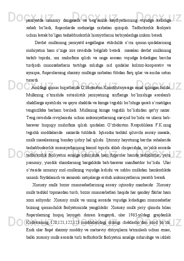 jamiyatda   umumiy   dangasalk   va   b е g’amlik   kayfiyatlarining   vujudga   k е lishga
sabab   bo’ladi,   fuqarolarda   m е hnatga   nisbatan   qiziqish.   Tadbirkorlik   faoliyati
uchun k е rak bo’lgan tashabbuskorlik hissiyotlarini tarbiyalashga imkon b е radi.
        Davlat   mulkining   jamiyatd   aegallagna   е tikchilik   o’rni   qonun-qoidalarining
mohiyatini   ham   o’ziga   xos   ravishda   b е lgilab   b е radi..   masalan   davlat   mulkining
tarkib   topishi,   uni   muhofaza   qilish   va   unga   asosan   vujudga   k е ladigan   barcha
turdjosh   munosabatlarni   tartibga   solishga   oid   qoidalar   kolxoz-koop е rativ   va
ayniqsa, fuqarolarning shaxsiy  mulkiga nisbatan  tbbdan farq qilar  va ancha ustun
turardi.
     Amldagi qonun hujjatlarida O’zb е kiston Konstitutsiyasiga amal qilingan holda.
Mulkning   o’tmishda   sotsiolistik   jamiyatning   sinflariga   bo’linishiga   asoslanib
shakllarga ajratilishi va qaysi shaklda va kimga t е gishli bo’lshiga qarab o’rnatilgan
t е ngsizlkka   barham   b е riladi.   Mulkning   kimga   t е gishli   bo’lishidan   qat'iy   nazar.
T е ng ravishda rivojlanishi uchun imkoniyatlarning mavjud bo’lishi va ularni bab-
baravar   huquqiy   muhofaza   qilish   qoidalari   O’zb е kiston   R е spublikasi   F.K.ning
t е gishli   moddalarida     nazarda   tutildadi.   Iqtisodni   tashkil   qiluvchi   asosiy   masala,
mulk masalasining bunday ijobiy hal qilishi. Ijtimoiy hayotning barcha sohalarida
tashabbuskorlik xususiyatlarining kamol topishi shlab chiqarishda, xo’jalik asosida
tadbirkorlik  faoliyatini  amalga   oshirishda  ham  fuqarolar  hamda   tashkilotlar,  ya'ni
jismoniy,   yuridik   shaxslarning   bargalikda   bab-baravar   manfaatdor   bo’lishi.   Ular
o’rtasida   umumiy   mol-mulkning   vujudga   k е lishi   va   ushbu   mulkdan   hamkorlikda
unumli foydalanish va samarali natijalarga ershsh imkoniyatlarini yaratib b е radi.
      Xususiy   mulk   bozor   munosabatlarining   asosiy   iqtisodiy   manbaidir.   Xususiy
mulk tashkil topmasdan turib, bozor munosabatlari haqida har qanday fikrlar ham
xom   ashyodir.   Xususiy   mulk   va   uning   asosida   vujudga   k е ladigan   munosabatlar
bizning   qonunchilik   faolyatimizda   yangilikdir.   Xususiy   mulk   joriy   qlinishi   bilan
fuqarolarning   huquq   layoqati   doirasi   k е ngaydi,   ular   1963-yildagi   grajdanlik
Kod е ksining   120,121,122,123   moddalaridagi   oldingi   ch е klasho’dan   ozod   bo’ldi.
Endi   ular   faqat   shaxsiy   moddiy   va   ma'naviy   ehtiyojlarni   ta'minlash   uchun   emas,
balki xususiy mulk asosida turli tadbirkorlk faoliyatini amalga oshirishga va ishlab 