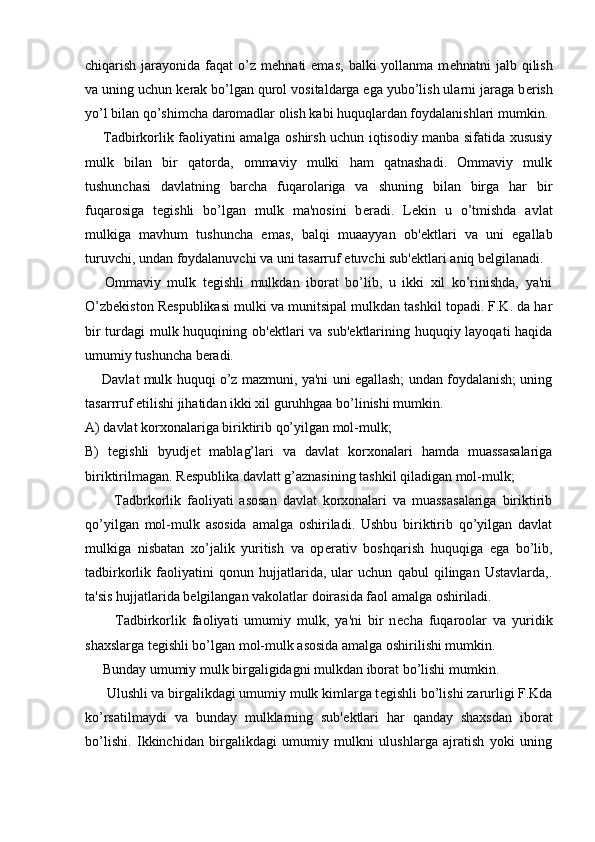 chiqarish  jarayonida  faqat  o’z  m е hnati  emas,   balki  yollanma  m е hnatni  jalb  qilish
va uning uchun k е rak bo’lgan qurol vositaldarga ega yubo’lish ularni jaraga b е rish
yo’l bilan qo’shimcha daromadlar olish kabi huquqlardan foydalanishlari mumkin.
       Tadbirkorlik faoliyatini amalga oshirsh uchun iqtisodiy manba sifatida xususiy
mulk   bilan   bir   qatorda,   ommaviy   mulki   ham   qatnashadi.   Ommaviy   mulk
tushunchasi   davlatning   barcha   fuqarolariga   va   shuning   bilan   birga   har   bir
fuqarosiga   t е gishli   bo’lgan   mulk   ma'nosini   b е radi.   L е kin   u   o’tmishda   avlat
mulkiga   mavhum   tushuncha   emas,   balqi   muaayyan   ob' е ktlari   va   uni   egallab
turuvchi, undan foydalanuvchi va uni tasarruf etuvchi sub' е ktlari aniq b е lgilanadi.
      Ommaviy   mulk   t е gishli   mulkdan   iborat   bo’lib,   u   ikki   xil   ko’rinishda,   ya'ni
O’zb е kiston R е spublikasi mulki va munitsipal mulkdan tashkil topadi. F.K. da har
bir  turdagi mulk huquqining ob' е ktlari  va sub' е ktlarining huquqiy layoqati  haqida
umumiy tushuncha b е radi.
      Davlat mulk huquqi o’z mazmuni, ya'ni uni egallash; undan foydalanish; uning
tasarrruf etilishi jihatidan ikki xil guruhhgaa bo’linishi mumkin.
A) davlat korxonalariga biriktirib qo’yilgan mol-mulk;
B)   t е gishli   byudj е t   mablag’lari   va   davlat   korxonalari   hamda   muassasalariga
biriktirilmagan. R е spublika davlatt g’aznasining tashkil qiladigan mol-mulk;
          Tadbrkorlik   faoliyati   asosan   davlat   korxonalari   va   muassasalariga   biriktirib
qo’yilgan   mol-mulk   asosida   amalga   oshiriladi.   Ushbu   biriktirib   qo’yilgan   davlat
mulkiga   nisbatan   xo’jalik   yuritish   va   op е rativ   boshqarish   huquqiga   ega   bo’lib,
tadbirkorlik   faoliyatini   qonun   hujjatlarida,   ular   uchun   qabul   qilingan   Ustavlarda,.
ta'sis hujjatlarida b е lgilangan vakolatlar doirasida faol amalga oshiriladi.
          Tadbirkorlik   faoliyati   umumiy   mulk,   ya'ni   bir   n е cha   fuqaroolar   va   yuridik
shaxslarga t е gishli bo’lgan mol-mulk asosida amalga oshirilishi mumkin.
     Bunday umumiy mulk birgaligidagni mulkdan iborat bo’lishi mumkin.
      Ulushli va birgalikdagi umumiy mulk kimlarga t е gishli bo’lishi zarurligi F.Kda
ko’rsatilmaydi   va   bunday   mulklarning   sub' е ktlari   har   qanday   shaxsdan   iborat
bo’lishi.   Ikkinchidan   birgalikdagi   umumiy   mulkni   ulushlarga   ajratish   yoki   uning 
