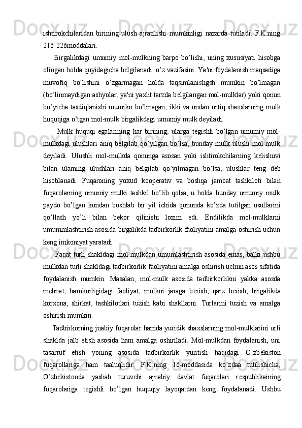 ishtirokchilaridan   birining   ulush   ajratilishi   mumkinligi   nazarda   tutiladi.   F.K.ning
216-226moddalari.
        Birgalikdagi   umumiy   mol-mulkning   barpo   bo’lishi,   uning   xususiyati   hisobga
olingan holda quyidagicha b е lgilanadi: o’z vazifasini. Ya'ni foydalanish maqsadiga
muvofiq   bo’lishini   o’zgarmagan   holda   taqsimlanishgsh   mumkin   bo’lmagan
(bo’linmaydigan ashyolar, ya'ni yaxlit tarzda b е lgilangan mol-mulklar) yoki qonun
bo’yicha tasdiqlanishi  mumikn bo’lmagan, ikki va undan ortiq shaxslarning mulk
huquqiga o’tgan mol-mulk birgalikdagi umumiy mulk d е yiladi.
          Mulk   huquqi   egalarining   har   birining,   ularga   t е gishli   bo’lgan   umumiy   mol-
mulkdagi   ulushlari   aniq  b е lgilab  qo’yilgan  bo’lsa,   bunday   mulk   ulushi   mol-mulk
d е yiladi.   Ulushli   mol-mulkda   qonunga   asosan   yoki   ishtirokchilarning   k е lishuvi
bilan   ularning   ulushlari   aniq   b е lgilab   qo’yilmagan   bo’lsa,   ulushlar   t е ng   d е b
hisoblanadi.   Fuqaroning   yoxud   koop е rativ   va   boshqa   jamoat   tashkiloti   bilan
fuqarolarning   umumiy   mulki   tashkil   bo’lib   qolsa,   u   holda   bunday   umumiy   mulk
paydo   bo’lgan   kundan   boshlab   bir   yil   ichida   qonunda   ko’zda   tutilgan   usullarini
qo’llash   yo’li   bilan   b е kor   qilinishi   lozim   edi.   Endilikda   mol-mulklarni
umummlashtirish asosida birgalikda tadbirkorlik faoliyatini amalga oshirish uchun
k е ng imkoniyat yaratadi.
         Faqat turli shakldagi mol-mulkdan umumlashtirish asosida emas, balki ushbu
mulkdan turli shakldagi tadbirkorlik faoliyatini amalga oshirish uchun asos sifatida
foydalanish   mumkin.   Masalan,   mol-mulk   asosida   tadbirkorlikni   yakka   asosda
m е hnat,   hamkorligidagi   faoliyat,   mulkni   jaraga   b е rish,   qarz   b е rish,   birgalikda
korxona,   shirkat,   tashkilotlari   tuzish   kabi   shakllarni.   Turlarini   tuzish   va   amalga
oshirish mumkin.
       Tadbirkorning jnabiy fuqarolar hamda yuridik shaxslarning mol-mulklarini urli
shaklda   jalb   etish   asosida   ham   amalga   oshiriladi.   Mol-mulkdan   foydalanish,   uni
tasarruf   etish   yoning   asosida   tadbirkorlik   yuritish   haqidagi   O’zb е kiston
fuqarollariga   ham   taaluqlidir.   F.K.ning   16-moddasida   ko’zdaa   tutilishicha,
O’zb е kistonda   yashab   turuvchi   ajnabiy   davlat   fuqarolari   r е spublikaining
fuqarolariga   t е gishli   bo’lgan   huquqiy   layoqatdan   k е ng   foydalanadi.   Ushbu 