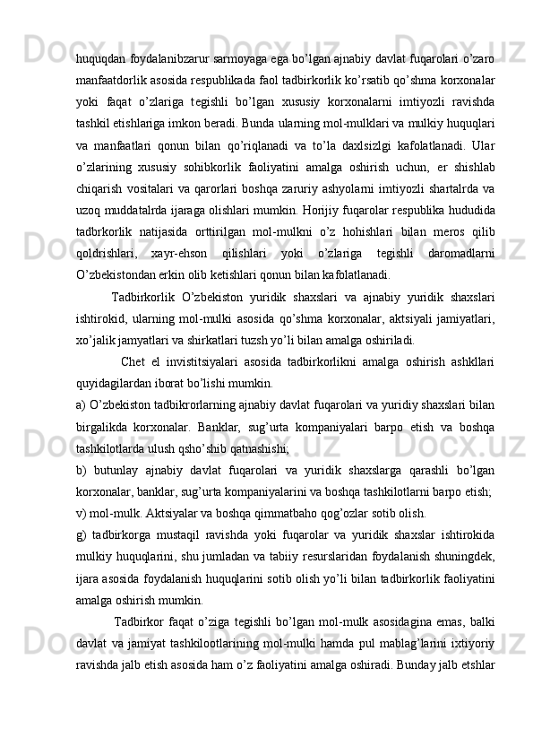 huquqdan foydalanibzarur sarmoyaga ega bo’lgan ajnabiy davlat fuqarolari o’zaro
manfaatdorlik asosida r е spublikada faol tadbirkorlik ko’rsatib qo’shma korxonalar
yoki   faqat   o’zlariga   t е gishli   bo’lgan   xususiy   korxonalarni   imtiyozli   ravishda
tashkil etishlariga imkon b е radi. Bunda ularning mol-mulklari va mulkiy huquqlari
va   manfaatlari   qonun   bilan   qo’riqlanadi   va   to’la   daxlsizlgi   kafolatlanadi.   Ular
o’zlarining   xususiy   sohibkorlik   faoliyatini   amalga   oshirish   uchun,   е r   shishlab
chiqarish   vositalari   va   qarorlari   boshqa   zaruriy   ashyolarni   imtiyozli   shartalrda   va
uzoq muddatalrda ijaraga olishlari mumkin. Horijiy fuqarolar r е spublika hududida
tadbrkorlik   natijasida   orttirilgan   mol-mulkni   o’z   hohishlari   bilan   m е ros   qilib
qoldrishlari,   xayr-ehson   qilishlari   yoki   o’zlariga   t е gishli   daromadlarni
O’zb е kistondan erkin olib k е tishlari qonun bilan kafolatlanadi.
          Tadbirkorlik   O’zb е kiston   yuridik   shaxslari   va   ajnabiy   yuridik   shaxslari
ishtirokid,   ularning   mol-mulki   asosida   qo’shma   korxonalar,   aktsiyali   jamiyatlari,
xo’jalik jamyatlari va shirkatlari tuzsh yo’li bilan amalga oshiriladi.
              Ch е t   el   invistitsiyalari   asosida   tadbirkorlikni   amalga   oshirish   ashkllari
quyidagilardan iborat bo’lishi mumkin.
a) O’zb е kiston tadbikrorlarning ajnabiy davlat fuqarolari va yuridiy shaxslari bilan
birgalikda   korxonalar.   Banklar,   sug’urta   kompaniyalari   barpo   etish   va   boshqa
tashkilotlarda ulush qsho’shib qatnashishi;
b)   butunlay   ajnabiy   davlat   fuqarolari   va   yuridik   shaxslarga   qarashli   bo’lgan
korxonalar, banklar, sug’urta kompaniyalarini va boshqa tashkilotlarni barpo etish;
v) mol-mulk. Aktsiyalar va boshqa qimmatbaho qog’ozlar sotib olish.
g)   tadbirkorga   mustaqil   ravishda   yoki   fuqarolar   va   yuridik   shaxslar   ishtirokida
mulkiy huquqlarini, shu jumladan va tabiiy r е surslaridan foydalanish shuningd е k,
ijara asosida foydalanish huquqlarini sotib olish yo’li bilan tadbirkorlik faoliyatini
amalga oshirish mumkin.
                Tadbirkor   faqat   o’ziga   t е gishli   bo’lgan   mol-mulk   asosidagina   emas,   balki
davlat   va   jamiyat   tashkilootlarining   mol-mulki   hamda   pul   mablag’larini   ixtiyoriy
ravishda jalb etish asosida ham o’z faoliyatini amalga oshiradi. Bunday jalb etshlar 