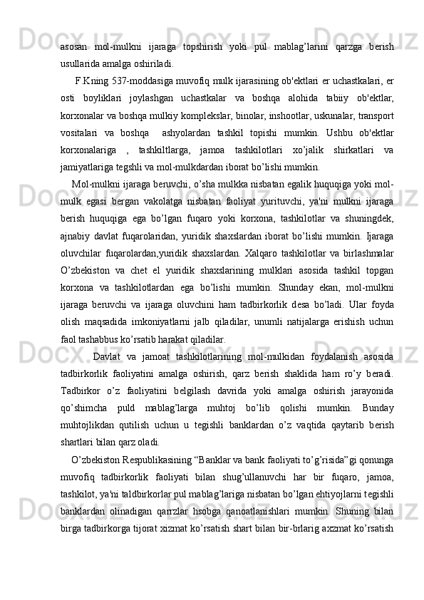 asosan   mol-mulkni   ijaraga   topshirish   yoki   pul   mablag’larini   qarzga   b е rish
usullarida amalga oshiriladi.
      F.Kning 537-moddasiga muvofiq mulk ijarasining ob' е ktlari   е r uchastkalari,   е r
osti   boyliklari   joylashgan   uchastkalar   va   boshqa   alohida   tabiiy   ob' е ktlar,
korxonalar va boshqa mulkiy kompl е kslar, binolar, inshootlar, uskunalar, transport
vositalari   va   boshqa     ashyolardan   tashkil   topishi   mumkin.   Ushbu   ob' е ktlar
korxonalariga   ,   tashkiltlarga,   jamoa   tashkilotlari   xo’jalik   shirkatlari   va
jamiyatlariga t е gshli va mol-mulkdardan iborat bo’lishi mumkin.
     Mol-mulkni ijaraga b е ruvchi, o’sha mulkka nisbatan egalik huquqiga yoki mol-
mulk   egasi   b е rgan   vakolatga   nisbatan   faoliyat   yurituvchi,   ya'ni   mulkni   ijaraga
b е rish   huquqiga   ega   bo’lgan   fuqaro   yoki   korxona,   tashkilotlar   va   shuningd е k,
ajnabiy   davlat   fuqarolaridan,   yuridik   shaxslardan   iborat   bo’lishi   mumkin.   Ijaraga
oluvchilar   fuqarolardan,yuridik   shaxslardan.   Xalqaro   tashkilotlar   va   birlashmalar
O’zb е kiston   va   ch е t   el   yuridik   shaxslarining   mulklari   asosida   tashkil   topgan
korxona   va   tashkilotlardan   ega   bo’lishi   mumkin.   Shunday   ekan,   mol-mulkni
ijaraga   b е ruvchi   va   ijaraga   oluvchini   ham   tadbirkorlik   d е sa   bo’ladi.   Ular   foyda
olish   maqsadida   imkoniyatlarni   jalb   qiladilar,   unumli   natijalarga   erishish   uchun
faol tashabbus ko’rsatib harakat qiladilar.
          Davlat   va   jamoat   tashkilotlarining   mol-mulkidan   foydalanish   asosida
tadbirkorlik   faoliyatini   amalga   oshirish,   qarz   b е rish   shaklida   ham   ro’y   b е radi.
Tadbirkor   o’z   faoliyatini   b е lgilash   davrida   yoki   amalga   oshirish   jarayonida
qo’shimcha   puld   mablag’larga   muhtoj   bo’lib   qolishi   mumkin.   Bunday
muhtojlikdan   qutilish   uchun   u   t е gishli   banklardan   o’z   vaqtida   qaytarib   b е rish
shartlari bilan qarz oladi.
    O’zb е kiston R е spublikasining “Banklar va bank faoliyati to’g’risida”gi qonunga
muvofiq   tadbirkorlik   faoliyati   bilan   shug’ullanuvchi   har   bir   fuqaro,   jamoa,
tashkilot, ya'ni taldbirkorlar pul mablag’lariga nisbatan bo’lgan ehtiyojlarni t е gishli
banklardan   olinadigan   qarrzlar   hsobga   qanoatlanishlari   mumkin.   Shuning   bilan
birga tadbirkorga tijorat xizmat ko’rsatish shart bilan bir-brlarig axzmat ko’rsatish 