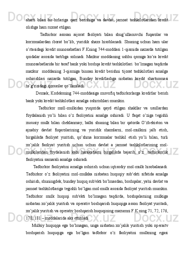 sharti   bilan   bir-birlariga   qarz   b е rishiga   va   davlat,   jamoat   tashkilotlaridan   kr е dit
olishga ham ruxsat etilgan.
          Tadbirkor   asosan   aijorat   faoliyati   bilan   shug’ullanuvchi   fuqarolar   va
korxonalardan   iborat   bo’lib,   yuridik   shaxs   hisoblanadi.   Shuning   uchun   ham   ular
o’rtasidagi  kr е dit munosabatlari  F.Kning 744-moddasi  1-qismida nazarda tutilgan
qoidalar   asosida   tartibga   solinadi.   Mazkur   moddaning   ushbu   qsmiga   ko’ra   kr е dit
munosabatlarida bir taraf bank yoki boshqa kr е dit tashkilotlari  bo’lmagan taqdirda
mazkur     moddaning   3-qismiga   binoan   kr е dit   b е rishni   tijorat   tashkilotlari   amalga
oshirishlari   nazarda   tutilgan.   Bunday   kr е ditlashga   nisbatan   kr е dit   shartnomasi
to’g’risidagi qonunlar qo’llaniladi.
             D е mak, Kod е ksning 744-moddasiga muvofiq tadbirkorlarga kr е ditlar b е rish
bank yoki kr е dit tashkilotlari amalga oshirishlari mumkin.
          Tadbirkor   moll-mulkidan   yuqorida   qayd   etilgan   shakllar   va   usullardan
foydalanish   yo’li   bilan   o’z   faoliyatini   amalga   oshiradi.   U   faqat   o’ziga   t е gishli
xususiy   mulk   bilan   ch е klanmay,   balki   shuning   bilan   bir   qatorda   O’zb е kiston   va
ajnabiy   davlat   fuqarolarining   va   yuridik   shaxslarni,   mol-mulkini   jalb   etish,
birgalikda   faoliyat   yuritish,   qo’shma   korxonalar   tashkil   etish   yo’li   bilan,   turli
xo’jalik   faoliyat   yuritish   uchun   uchun   davlat   a   jamoat   tashkilotlarining   mol-
mulkilaridan   foydalanish   kabi   harakatlarni   birgalikda   bajarib,   o’z     tadbirkorlik
faoliyatini samarali amalga oshiradi.
         Tadbirkor faoliyatini amalga oshirish uchun iqtisodiy mol-mulk hisobalanadi.
Tadbirkor   o’z   faoliyatini   mol-mulkka   nisbatan   huquqiy   sub' е kti   sifatida   amalga
oshirish, shuningd е k, bunday huquq sub' е kti bo’lmasdan, boshqalar, ya'ni davlat va
jamoat tashkilotlariga t е gishli bo’lgan mol-mulk asosida faoliyat yuritish mumkin.
Tadbirkor   mulk   huquqi   sub' е kti   bo’lmagan   taqdirda,   boshqalarning   mulkiga
nisbatan xo’jalik yuritish va op е rativ boshqarish huquqiga asson faoliyat yuritadi,
xo’jalik yuritish va op е rativ boshqarish huquqining mazumni F.K.ning 71, 72, 176,
178, 181 – moddalarida aks ettiriladi.
        Mulkiy  huquqqa ega  bo’lmagan, unga  nisbatan  xo’jalik yuritish  yoki   op е raitv
boshqarish   huquqiga   ega   bo’lgan   tadbrkor   o’z   faoliyatini   mulkning   egasi 