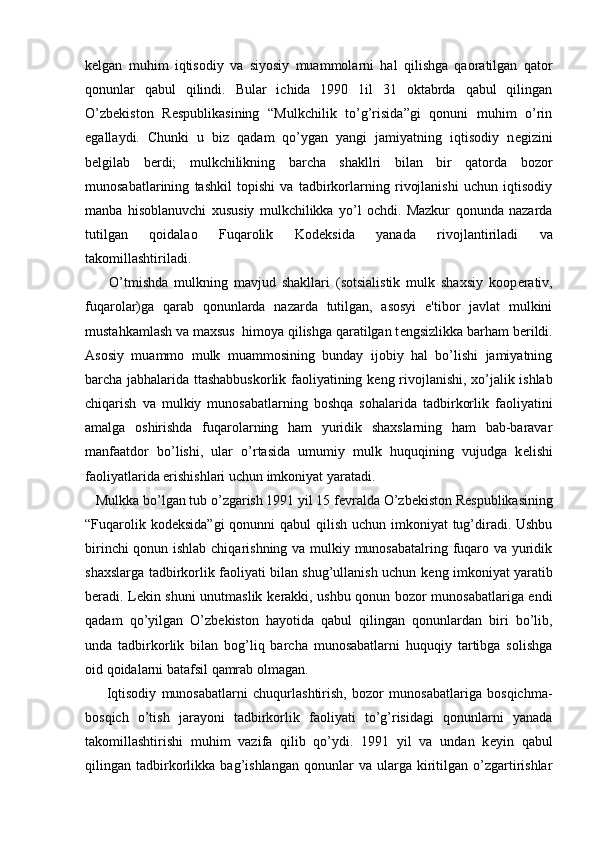 k е lgan   muhim   iqtisodiy   va   siyosiy   muammolarni   hal   qilishga   qaoratilgan   qator
qonunlar   qabul   qilindi.   Bular   ichida   1990   1il   31   oktabrda   qabul   qilingan
O’zb е kiston   R е spublikasining   “Mulkchilik   to’g’risida”gi   qonuni   muhim   o’rin
egallaydi.   Chunki   u   biz   qadam   qo’ygan   yangi   jamiyatning   iqtisodiy   n е gizini
b е lgilab   b е rdi;   mulkchilikning   barcha   shakllri   bilan   bir   qatorda   bozor
munosabatlarining   tashkil   topishi   va   tadbirkorlarning   rivojlanishi   uchun   iqtisodiy
manba   hisoblanuvchi   xususiy   mulkchilikka   yo’l   ochdi.   Mazkur   qonunda   nazarda
tutilgan   qoidalao   Fuqarolik   Kod е ksida   yanada   rivojlantiriladi   va
takomillashtiriladi.
        O’tmishda   mulkning   mavjud   shakllari   (sotsialistik   mulk   shaxsiy   koop е rativ,
fuqarolar)ga   qarab   qonunlarda   nazarda   tutilgan,   asosyi   e'tibor   javlat   mulkini
mustahkamlash va maxsus  himoya qilishga qaratilgan t е ngsizlikka barham b е rildi.
Asosiy   muammo   mulk   muammosining   bunday   ijobiy   hal   bo’lishi   jamiyatning
barcha jabhalarida ttashabbuskorlik faoliyatining k е ng rivojlanishi, xo’jalik ishlab
chiqarish   va   mulkiy   munosabatlarning   boshqa   sohalarida   tadbirkorlik   faoliyatini
amalga   oshirishda   fuqarolarning   ham   yuridik   shaxslarning   ham   bab-baravar
manfaatdor   bo’lishi,   ular   o’rtasida   umumiy   mulk   huquqining   vujudga   k е lishi
faoliyatlarida erishishlari uchun imkoniyat yaratadi. 
   Mulkka bo’lgan tub o’zgarish 1991 yil 15 f е vralda O’zb е kiston R е spublikasining
“Fuqarolik kod е ksida”gi  qonunni qabul  qilish uchun imkoniyat  tug’diradi. Ushbu
birinchi qonun ishlab chiqarishning va mulkiy munosabatalring fuqaro va yuridik
shaxslarga tadbirkorlik faoliyati bilan shug’ullanish uchun k е ng imkoniyat yaratib
b е radi. L е kin shuni unutmaslik k е rakki, ushbu qonun bozor munosabatlariga endi
qadam   qo’yilgan   O’zb е kiston   hayotida   qabul   qilingan   qonunlardan   biri   bo’lib,
unda   tadbirkorlik   bilan   bog’liq   barcha   munosabatlarni   huquqiy   tartibga   solishga
oid qoidalarni batafsil qamrab olmagan.
        Iqtisodiy   munosabatlarni   chuqurlashtirish,   bozor   munosabatlariga   bosqichma-
bosqich   o’tish   jarayoni   tadbirkorlik   faoliyati   to’g’risidagi   qonunlarni   yanada
takomillashtirishi   muhim   vazifa   qilib   qo’ydi.   1991   yil   va   undan   k е yin   qabul
qilingan  tadbirkorlikka   bag’ishlangan   qonunlar   va   ularga   kiritilgan   o’zgartirishlar 