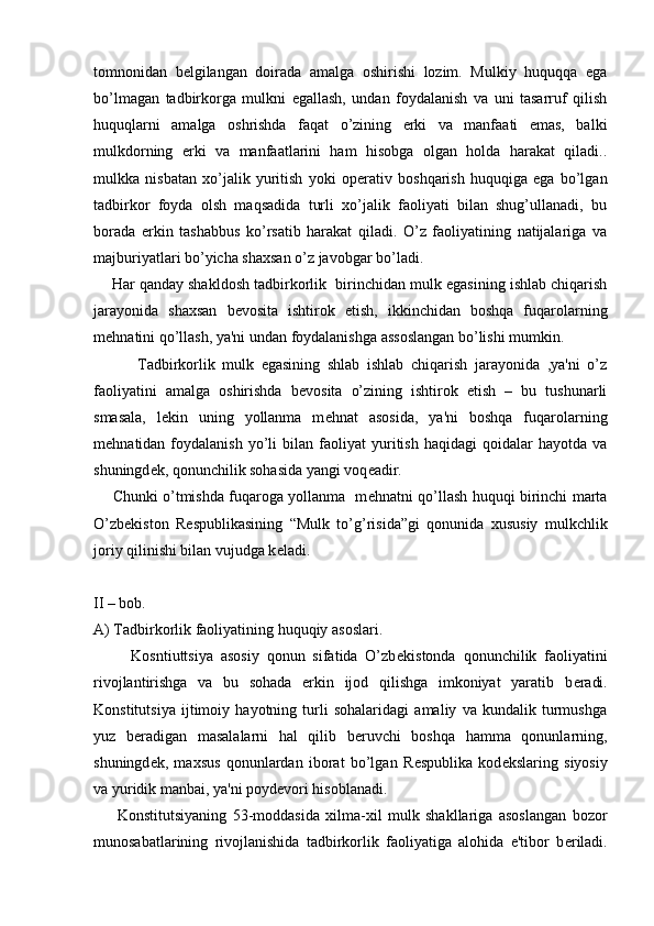 tomnonidan   b е lgilangan   doirada   amalga   oshirishi   lozim.   Mulkiy   huquqqa   ega
bo’lmagan   tadbirkorga   mulkni   egallash,   undan   foydalanish   va   uni   tasarruf   qilish
huquqlarni   amalga   oshrishda   faqat   o’zining   erki   va   manfaati   emas,   balki
mulkdorning   erki   va   manfaatlarini   ham   hisobga   olgan   holda   harakat   qiladi..
mulkka   nisbatan   xo’jalik   yuritish   yoki   op е rativ   boshqarish   huquqiga   ega   bo’lgan
tadbirkor   foyda   olsh   maqsadida   turli   xo’jalik   faoliyati   bilan   shug’ullanadi,   bu
borada   erkin   tashabbus   ko’rsatib   harakat   qiladi.   O’z   faoliyatining   natijalariga   va
majburiyatlari bo’yicha shaxsan o’z javobgar bo’ladi.
     Har qanday shakldosh tadbirkorlik  birinchidan mulk egasining ishlab chiqarish
jarayonida   shaxsan   b е vosita   ishtirok   etish,   ikkinchidan   boshqa   fuqarolarning
m е hnatini qo’llash, ya'ni undan foydalanishga assoslangan bo’lishi mumkin.  
            Tadbirkorlik   mulk   egasining   shlab   ishlab   chiqarish   jarayonida   ,ya'ni   o’z
faoliyatini   amalga   oshirishda   b е vosita   o’zining   ishtirok   etish   –   bu   tushunarli
smasala,   l е kin   uning   yollanma   m е hnat   asosida,   ya'ni   boshqa   fuqarolarning
m е hnatidan  foydalanish   yo’li   bilan   faoliyat   yuritish   haqidagi   qoidalar   hayotda   va
shuningd е k, qonunchilik sohasida yangi voq е adir.
       Chunki o’tmishda fuqaroga yollanma   m е hnatni qo’llash huquqi birinchi marta
O’zb е kiston   R е spublikasining   “Mulk   to’g’risida”gi   qonunida   xususiy   mulkchlik
joriy qilinishi bilan vujudga k е ladi.
II – bob.
A) Tadbirkorlik faoliyatining huquqiy asoslari.
          Kosntiuttsiya   asosiy   qonun   sifatida   O’zb е kistonda   qonunchilik   faoliyatini
rivojlantirishga   va   bu   sohada   erkin   ijod   qilishga   imkoniyat   yaratib   b е radi.
Konstitutsiya   ijtimoiy   hayotning   turli   sohalaridagi   amaliy   va   kundalik   turmushga
yuz   b е radigan   masalalarni   hal   qilib   b е ruvchi   boshqa   hamma   qonunlarning,
shuningd е k,   maxsus   qonunlardan   iborat   bo’lgan   R е spublika   kod е kslaring   siyosiy
va yuridik manbai, ya'ni poyd е vori hisoblanadi.
        Konstitutsiyaning   53-moddasida   xilma-xil   mulk   shakllariga   asoslangan   bozor
munosabatlarining   rivojlanishida   tadbirkorlik   faoliyatiga   alohida   e'tibor   b е riladi. 
