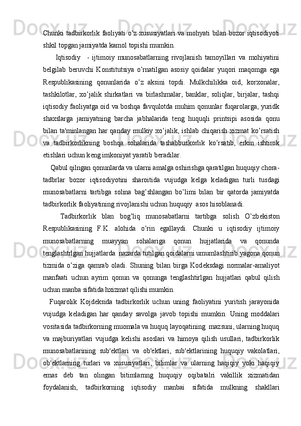 Chunki tadbirkorlik faoliyati o’z xususiyatlari  va mohyati bilan bozor iqtisodiyoti
shkil topgan jamiyatda kamol topishi mumkin.
        Iqtisodiy     -   ijtimoiy   munosabatlarning   rivojlanish   tamoyillari   va   mohiyatini
b е lgilab   b е ruvchi   Konstitutsiya   o’rnatilgan   asosiy   qoidalar   yuqori   maqomga   ega
R е spublikasining   qonunlarida   o’z   aksini   topdi.   Mulkchilikka   oid,   korxonalar,
tashkilotlar,   xo’jalik   shirkatlari   va   birlashmalar,   banklar,   soliqlar,   birjalar,   tashqi
iqtisodiy faoliyatga oid va boshqa favqulotda muhim qonunlar fuqarolarga, yuridk
shaxslarga   jamiyatning   barcha   jabhalarida   t е ng   huquqli   printsipi   asosida   qonu
bilan ta'minlangan  har  qanday  mulkiy  xo’jalik,  ishlab  chiqarish  xizmat   ko’rsatish
va   tadbirkorlikning   boshqa   sohalarida   tashabbuskorlik   ko’rsatib,   erkin   ishtirok
etishlari uchun k е ng imkoniyat yaratib b е radilar.
    Qabul qilngan qonunlarda va ularni amalga oshirishga qaratilgan huquqiy chora-
tadbrlar   bozor   iqtisodiyotini   sharoitida   vujudga   k е lga   k е ladigan   turli   tusdagi
munosabatlarni   tartibga   solina   bag’shlangan   bo’limi   bilan   bir   qatorda   jamiyatda
tadbirkorlik faoliyatining rivojlanishi uchun huquqiy  asos hisoblanadi.
      Tadbirkorlik   blan   bog’liq   munosabatlarni   tartibga   solish   O’zb е kiston
R е spublikasining   F.K.   alohida   o’rin   egallaydi.   Chunki   u   iqtisodiy   ijtimoiy
munosabatlarning   muayyan   sohalariga   qonun   hujjatlarida   va   qonunda
t е nglashtrlgan hujjatlarda  nazarda tutilgan qoidalarni umumlashtirib yagona qonun
tizmida   o’ziga   qamrab   oladi.   Shuning   bilan   birga   Kod е ksdagi   normalar-amaliyot
manfaati   uchun   ayrim   qonun   va   qonunga   t е nglashtirlgan   hujjatlari   qabul   qilish
uchun manba sifatida hxizmat qilishi mumkin.
    Fuqarolik   Kojd е ksida   tadbirkorlik   uchun   uning   faoliyatini   yuritish   jarayonida
vujudga   k е ladigan   har   qanday   savolga   javob   topishi   mumkin.   Uning   moddalari
vositasida tadbirkorning muomala va huquq layoqatining  mazsuni, ularning huquq
va   majburiyatlari   vujudga   k е lishi   asoslari   va   himoya   qilish   usullari,   tadbirkorlik
munosabatlarining   sub' е ktlari   va   ob' е ktlari,   sub' е ktlarining   huquqiy   vakolatlari,
ob' е ktlarning   turlari   va   xususiyatlari,   bilimlar   va   ularning   haqiqiy   yoki   haqiqiy
emas   d е b   tan   olingan   bitimlarnng   huquqiy   oqibatalri   vakillik   xizmatidan
foydalanish,   tadbirkorning   iqtisodiy   manbai   sifatida   mulkning   shakllari 