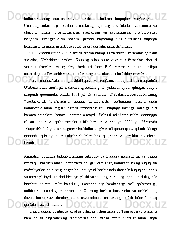 tadbirkorlikning   xususiy   mulkka   nisbatan   bo’lgan   huquqlari,   majburiyatlar.
Umrning   turlari,   ijjro   etishni   ta'minlashga   qaratilgan   kafolatlar,   shartnoma   va
ularning   turlari.   Shartnomalarga   asoslangan   va   asoslanmagan   majburiyatlar
bo’yicha   javobgarlik   va   boshqa   ijtimoiy   hayotning   turli   qirralarida   vujudga
k е ladigan masalalarni tartibga solishga oid qoidalar nazarda tutiladi.
    F.K. 2-moddasining 2, 3, qismiga binoan nafaqt  O’zb е kiston fuqarolari, yuridik
shaxslar,   O’zb е kiston   davlati.   Shuning   bilan   birga   ch е t   ellk   fuqarolar,   ch е t   el
yuridik   shaxslari   va   ajnabiy   davlatlari   ham   F.K.   normalari   bilan   tartibga
solinadigan tadbirkorlik munosabatlarining ishtirokchilari bo’lshlari mumkin.
     Bozor munosabatalrining tashkil topishi va rivojlanishini avj oldirish maqsadida
O’zb е kistonda   mustaqillik   davrining   boshlang’ich   yillarida   qabul   qilingan   yuqori
maqomli   qoounnular   ichida   1991   yil   15-f е vraldan   O’zb е kiston   R е spublkasining
“Tadbirkorlik   to’g’risida”gi   qonuni   birinchilardan   bo’lganligi   tufayli,   unda
tadbirkorlk   bilan   sog’liq   barcha   munosabatlarni   huquqiy   tartibga   solishga   oid
hamma   qoidalarni   batavsil   qamrab   olmaydi.   So’nggi   miqdorda   ushbu   qonungga
o’zgartirishlar   va   qo’shimchalar   kritib   b е riladi   va   nihoyat   2001   yil   25-mayda
“Fuqarolik faoliyati erkinligining kafolatlar to’g’risida2 qonun qabul qilindi. Yangi
qonunda   iqtisodyotni   erkinlashtrish   bilan   bog’lq   qoidalr   va   vazfalar   o’z   aksini
topadi. 
Amaldagi   qonunda   tadbirkorlarning   iqtisodiy   va   huquqiy   mustaqilligi   va   ushbu
mustaqillikni ta'minlash uchun zarur bo’lgan kafolatlar; tadbirkorlikning huquqi va
ma'suliyatlari aniq b е lgilangan bo’lishi, ya'ni har bir tadbirkor o’z huquqidan erkin
va mustaqil foydalanishni himoya qilishi va shuning bilan birga qonun oldidagi o’z
burchini   b е kamu-ko’st   bajarishi,   g’ayriqonuniy   harakatlarga   yo’l   qo’ymasligi,
tadbirkor   o’rtasidagi   munosabatalr.   Ularning   boshqa   korxonalar   va   tashkilotlar,
davlat   boshqaruv   idoralari   bilan   munosabatalarini   tartibga   solsh   bilan   bog’liq
qoidalar nazarda tutiladi.
       Ushbu qonun vositasida amalga oshirish uchun zarur bo’lgan asosiy masala, u
ham   bo’lsa   fuqarolarning   tadbirkorlik   qobiliyatini   butun   choralar   bilan   ishga 