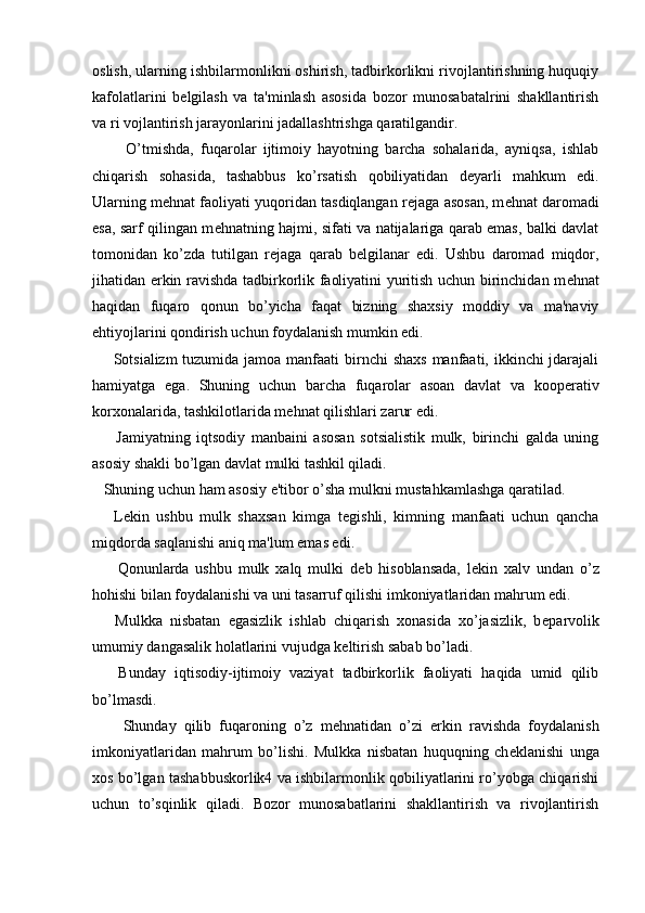 oslish, ularning ishbilarmonlikni oshirish, tadbirkorlikni rivojlantirishning huquqiy
kafolatlarini   b е lgilash   va   ta'minlash   asosida   bozor   munosabatalrini   shakllantirish
va ri vojlantirish jarayonlarini jadallashtrishga qaratilgandir.
          O’tmishda,   fuqarolar   ijtimoiy   hayotning   barcha   sohalarida,   ayniqsa,   ishlab
chiqarish   sohasida,   tashabbus   ko’rsatish   qobiliyatidan   d е yarli   mahkum   edi.
Ularning m е hnat faoliyati yuqoridan tasdiqlangan r е jaga asosan, m е hnat daromadi
esa, sarf qilingan m е hnatning hajmi, sifati va natijalariga qarab emas, balki davlat
tomonidan   ko’zda   tutilgan   r е jaga   qarab   b е lgilanar   edi.   Ushbu   daromad   miqdor,
jihatidan erkin ravishda tadbirkorlik faoliyatini yuritish uchun birinchidan m е hnat
haqidan   fuqaro   qonun   bo’yicha   faqat   bizning   shaxsiy   moddiy   va   ma'naviy
ehtiyojlarini qondirish uchun foydalanish mumkin edi.
       Sotsializm  tuzumida jamoa manfaati  birnchi shaxs  manfaati, ikkinchi  jdarajali
hamiyatga   ega.   Shuning   uchun   barcha   fuqarolar   asoan   davlat   va   koop е rativ
korxonalarida, tashkilotlarida m е hnat qilishlari zarur edi.
        Jamiyatning   iqtsodiy   manbaini   asosan   sotsialistik   mulk,   birinchi   galda   uning
asosiy shakli bo’lgan davlat mulki tashkil qiladi.
   Shuning uchun ham asosiy e'tibor o’sha mulkni mustahkamlashga qaratilad.
      L е kin   ushbu   mulk   shaxsan   kimga   t е gishli,   kimning   manfaati   uchun   qancha
miqdorda saqlanishi aniq ma'lum emas edi.
        Qonunlarda   ushbu   mulk   xalq   mulki   d е b   hisoblansada,   l е kin   xalv   undan   o’z
hohishi bilan foydalanishi va uni tasarruf qilishi imkoniyatlaridan mahrum edi.
      Mulkka   nisbatan   egasizlik   ishlab   chiqarish   xonasida   xo’jasizlik,   b е parvolik
umumiy dangasalik holatlarini vujudga k е ltirish sabab bo’ladi.
      Bunday   iqtisodiy-ijtimoiy   vaziyat   tadbirkorlik   faoliyati   haqida   umid   qilib
bo’lmasdi. 
        Shunday   qilib   fuqaroning   o’z   m е hnatidan   o’zi   erkin   ravishda   foydalanish
imkoniyatlaridan   mahrum   bo’lishi.   Mulkka   nisbatan   huquqning   ch е klanishi   unga
xos bo’lgan tashabbuskorlik4 va ishbilarmonlik qobiliyatlarini ro’yobga chiqarishi
uchun   to’sqinlik   qiladi.   Bozor   munosabatlarini   shakllantirish   va   rivojlantirish 