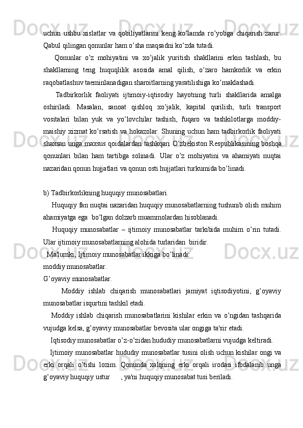 uchun   ushbu   xislatlar   va   qobiliyatlarini   k е ng   ko’lamda   ro’yobga   chiqarish   zarur.
Qabul qilingan qonunlar ham o’sha maqsadni ko’zda tutadi. 
      Qonunlar   o’z   mohiyatini   va   xo’jalik   yuritish   shakllarini   erkin   tashlash,   bu
shakllarning   t е ng   huquqlilik   asosida   amal   qilish,   o’zaro   hamkorlik   va   erkin
raqobatlashuv taeminlanadigan sharoitlarning yaratilishiga ko’maklashadi. 
      Tadbirkorlik   faoliyati   ijtimoiy-iqtisodiy   hayotning   turli   shakllarida   amalga
oshiriladi.   Masalan,   sanoat   qishloq   xo’jalik,   kapital   qurilish,   turli   transport
vositalari   bilan   yuk   va   yo’lovchilar   tashish,   fuqaro   va   tashkilotlarga   moddiy-
maishiy xizmat ko’rsatish va hokazolar. Shuning uchun ham tadbirkorlik faoliyati
shaxsan unga maxsus qoidalardan tashkqari O’zb е kiston R е spublikasining boshqa
qonunlari   bilan   ham   tartibga   solinadi.   Ular   o’z   mohiyatini   va   ahamiyati   nuqtai
nazaridan qonun hujjatlari va qonun osti hujjatlari turkumida bo’linadi. 
b) Tadbirkorlikning huquqiy munosabatlari.
     Huquqiy fan nuqtai nazaridan huquqiy munosabatlarning tushunib olish muhim
ahamiyatga ega  bo’lgan dolzarb muammolardan hisoblanadi. 
      Huquqiy   munosabatlar   –   ijtimoiy   munosabatlar   tarkibida   muhim   o’rin   tutadi.
Ular ijtimoiy munosabatlarning alohida turlaridan  biridir. 
  Ma'lumki, Ijtimoiy munosabatlar ikkiga bo’linadi:
moddiy munosabatlar.
G’oyaviy munosabatlar.
        Moddiy   ishlab   chiqarish   munosabatlari   jamiyat   iqtisodiyotini,   g’oyaviy
munosabatlar isqurtini tashkil etadi. 
      Moddiy   ishlab   chiqarish   munosabatlarini   kishilar   erkin   va   o’ngidan   tashqarida
vujudga k е lsa, g’oyaviy munosabatlar b е vosita ular ongiga ta'sir etadi. 
    Iqtisodiy munosabatlar o’z-o’zidan hududiy munosabatlarni vujudga k е ltiradi. 
     Ijtimoiy munosabatlar hududiy munosabatlar tusini olish uchun kishilar ongi va
erki   orqali   o’tishi   lozim.   Qonunda   xalqning   erki   orqali   irodasi   ifodalanib   unga
g’oyaviy huquqiy ustur      , ya'ni huquqiy munosabat tusi b е riladi.  