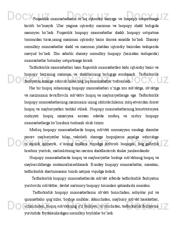           Fuqarolik   munosabatlarini   to’liq   iqtisodiy   bazisga   va   huquqiy   ustqurtmaga
kiritib   bo’lmaydi.   Ular   yagona   iqtisodiy   mazmun   va   huquqiy   shakl   birligida
namoyon   bo’ladi.   Fuqarolik   huquqiy   munosabatlar   shakli   huquqiy   ustqurtma
tomonidan   tursa,uning   mazmuni   iqtisodiy   bazis   doirasi   amalda   bo’ladi.   Shaxsiy
nomulkiy   munosabatlar   shakl   va   mazmun   jihatdan   iqtisodiy   bazisdan   tashqarida
mavjud   bo’ladi.   Shu   sababli   shaxsiy   nomulkiy   huquqiy   (bazisdan   tashqarida)
munosabatlar butunlay ustqurtmaga kiradi. 
    Tadbirkorlik munosabatlari ham fuqarolik munosabatlari kabi iqtisodiy bazis va
huquqiy   bazisning   mazmun   va   shakllarining   birligiga   asoslanadi.   Tadbirkorlik
faoliyatini amalga oshirish bilan bog’liq munosabatlar tushuniladi. 
     Har bir huquq sohasining huquqiy munosabatlari o’ziga xos sub' е ktga, ob' е ktga
va   mazmunini   tavsiflovchi   sub' е ktiv   huquq   va   majburiyatlariga   ega.   Tadbirkorlik
huquqiy munosabatlarning mazmunini uning ishtirokchilarini xulq-atvoridan iborat
huquq va majburiyatlari  tashkil  etiladi. Huquqiy munosabatlarning konstitutsiyasi
mohiyati   huquq   nazariyasi   asosan   odatda   mutlaq   va   nisbiy   huquqiy
munosabatlarga bo’linishini tushunib olish lozim. 
      Mutloq   huquqiy   munosabatlarda   huquq   sub' е kti   nomuayyan   sondagi   shaxslar
passiv   majburiyatlar   bilan   vakolatli   shaxsga   huquqlarini   amalga   oshirishga
to’sqinlik   qilmaydi,   o’zining   mulkini   vujudga   k е ltirish   huquqini,   bug’galt е rlik
hisobini yuritish, mahsulotning tan narxini shakllantirish shular jumlasidandir. 
       Huquqiy munosabatlarda huquq va majburiyatlar boshqa sub' е ktning huquq va
majburichtlariga   mutanosibxisoblanadi.   Bunday   huquqiy   munosabatlar,   masalan,
tadbirkorlik shartnomasini tuzish natijasi vujudga k е ladi. 
         Tadbirkorlik huquqiy  munosabatlarida  sub' е kt  sifatida  tadbirkorlik faoliyatini
yurituvchi sub' е ktlar, davlat ma'muriy huquqiy tuzumlari qatnashishi mumkin. 
        Tadbirkorlik   huquqiy   munosabatlarini   ob' е kti   birinchidan,   ashyolar   pul   va
qimmatbaho qog’ozlar, boshqa mulklar, ikkinchidan, majburiy sub' е kt harakatlari,
uchinchidan, huquq sub' е ktining o’z faoliyati, to’rtinchidan, tadbirkorlik faoliyatini
yuritishda foydalaniladigan nomulkiy boyliklar bo’ladi.  