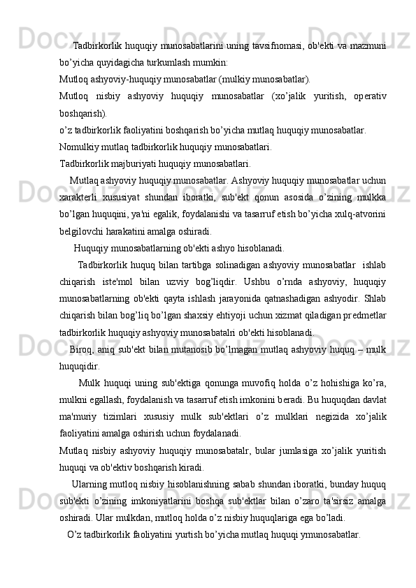        Tadbirkorlik huquqiy munosabatlarini uning tavsifnomasi, ob' е kti va mazmuni
bo’yicha quyidagicha turkumlash mumkin:
Mutloq ashyoviy-huquqiy munosabatlar (mulkiy munosabatlar).
Mutloq   nisbiy   ashyoviy   huquqiy   munosabatlar   (xo’jalik   yuritish,   op е rativ
boshqarish).
o’z tadbirkorlik faoliyatini boshqarish bo’yicha mutlaq huquqiy munosabatlar.
Nomulkiy mutlaq tadbirkorlik huquqiy munosabatlari.
Tadbirkorlik majburiyati huquqiy munosabatlari.
    Mutlaq ashyoviy huquqiy munosabatlar. Ashyoviy huquqiy munosabatlar uchun
xarakt е rli   xususiyat   shundan   iboratki,   sub' е kt   qonun   asosida   o’zining   mulkka
bo’lgan huquqini, ya'ni egalik, foydalanishi va tasarruf etish bo’yicha xulq-atvorini
b е lgilovchi harakatini amalga oshiradi.
      Huquqiy munosabatlarning ob' е kti ashyo hisoblanadi.
          Tadbirkorlik   huquq   bilan   tartibga   solinadigan   ashyoviy   munosabatlar     ishlab
chiqarish   ist е 'mol   bilan   uzviy   bog’liqdir.   Ushbu   o’rnda   ashyoviy,   huquqiy
munosabatlarning   ob' е kti   qayta   ishlash   jarayonida   qatnashadigan   ashyodir.   Shlab
chiqarish bilan bog’liq bo’lgan shaxsiy ehtiyoji uchun xizmat qiladigan pr е dm е tlar
tadbirkorlik huquqiy ashyoviy munosabatalri ob' е kti hisoblanadi.
     Biroq, aniq sub' е kt bilan mutanosib bo’lmagan mutlaq ashyoviy huquq – mulk
huquqidir.
          Mulk   huquqi   uning   sub' е ktiga   qonunga   muvofiq   holda   o’z   hohishiga   ko’ra,
mulkni egallash, foydalanish va tasarruf etish imkonini b е radi. Bu huquqdan davlat
ma'muriy   tizimlari   xususiy   mulk   sub' е ktlari   o’z   mulklari   n е gizida   xo’jalik
faoliyatini amalga oshirish uchun foydalanadi.
Mutlaq   nisbiy   ashyoviy   huquqiy   munosabatalr,   bular   jumlasiga   xo’jalik   yuritish
huquqi va ob' е ktiv boshqarish kiradi. 
       Ularning mutloq nisbiy hisoblanishning sabab shundan iboratki, bunday huquq
sub' е kti   o’zining   imkoniyatlarini   boshqa   sub' е ktlar   bilan   o’zaro   ta'sirsiz   amalga
oshiradi. Ular mulkdan, mutloq holda o’z nisbiy huquqlariga ega bo’ladi.
   O’z tadbirkorlik faoliyatini yurtish bo’yicha mutlaq huquqi ymunosabatlar. 