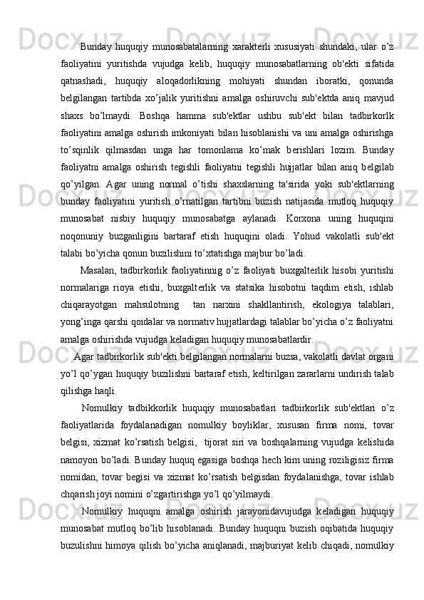           Bunday   huquqiy   munosabatalarning   xarakt е rli   xususiyati   shundaki,   ular   o’z
faoliyatini   yuritishda   vujudga   k е lib,   huquqiy   munosabatlarning   ob' е kti   sifatida
qatnashadi,   huquqiy   aloqadorlikning   mohiyati   shundan   iboratki,   qonunda
b е lgilangan   tartibda   xo’jalik   yuritishni   amalga   oshiruvchi   sub' е ktda   aniq   mavjud
shaxs   bo’lmaydi.   Boshqa   hamma   sub' е ktlar   ushbu   sub' е kt   bilan   tadbirkorlk
faoliyatini amalga oshirish imkoniyati bilan hisoblanishi va uni amalga oshirishga
to’sqinlik   qilmasdan   unga   har   tomonlama   ko’mak   b е rishlari   lozim.   Bunday
faoliyatni   amalga   oshirish   t е gishli   faoliyatni   t е gishli   hujjatlar   bilan   aniq   b е lgilab
qo’yilgan.   Agar   uning   normal   o’tishi   shaxslarning   ta'sirida   yoki   sub' е ktlarning
bunday   faoliyatini   yuritish   o’rnatilgan   tartibni   buzish   natijasida   mutloq   huquqiy
munosabat   nisbiy   huquqiy   munosabatga   aylanadi.   Korxona   uning   huquqini
noqonuniy   buzganligini   bartaraf   etish   huquqini   oladi.   Yohud   vakolatli   sub' е kt
talabi bo’yicha qonun buzilishini to’xtatishga majbur bo’ladi.
          Masalan,   tadbirkorlik   faoliyatinnig   o’z   faoliyati   buxgalt е rlik   hisobi   yuritishi
normalariga   rioya   etishi,   buxgalt е rlik   va   statsika   hisobotni   taqdim   etish,   ishlab
chiqarayotgan   mahsulotning     tan   narxini   shakllantirish,   ekologiya   talablari,
yong’inga qarshi qoidalar va normativ hujjatlardagi talablar bo’yicha o’z faoliyatni
amalga oshirishda vujudga k е ladigan huquqiy munosabatlardir.
     Agar tadbirkorlik sub' е kti b е lgilangan normalarni buzsa, vakolatli davlat organi
yo’l qo’ygan huquqiy buzilishni bartaraf etish, k е ltirilgan zararlarni undirish talab
qilishga haqli.
        Nomulkiy   tadbikkorlik   huquqiy   munosabatlari   tadbirkorlik   sub' е ktlari   o’z
faoliyatlarida   foydalanadigan   nomulkiy   boyliklar,   xususan   firma   nomi,   tovar
b е lgisi,   xizmat   ko’rsatish   b е lgisi,     tijorat   siri   va   boshqalarning   vujudga   k е lishida
namoyon bo’ladi. Bunday huquq egasiga boshqa h е ch kim uning roziligisiz firma
nomidan,   tovar   b е gisi   va   xizmat   ko’rsatish   b е lgisdan   foydalanishga,   tovar   ishlab
chqarish joyi nomini o’zgartirishga yo’l qo’yilmaydi.
        Nomulkiy   huquqni   amalga   oshirish   jarayonidavujudga   k е ladigan   huquqiy
munosabat   mutloq   bo’lib   hisoblanadi.   Bunday   huquqni   buzish   oqibatida   huquqiy
buzulishni  himoya qilish bo’yicha aniqlanadi, majburiyat  k е lib chiqadi, nomulkiy 