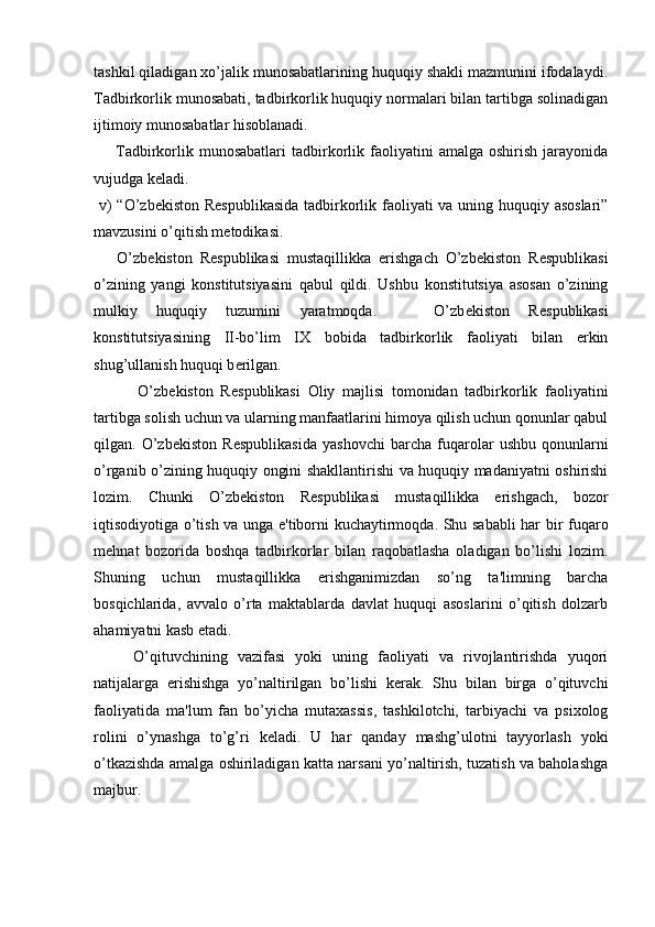 tashkil qiladigan xo’jalik munosabatlarining huquqiy shakli mazmunini ifodalaydi.
Tadbirkorlik munosabati, tadbirkorlik huquqiy normalari bilan tartibga solinadigan
ijtimoiy munosabatlar hisoblanadi. 
        Tadbirkorlik  munosabatlari   tadbirkorlik  faoliyatini  amalga  oshirish   jarayonida
vujudga k е ladi. 
  v)  “O’zb е kiston R е spublikasida tadbirkorlik faoliyati  va uning huquqiy asoslari”
mavzusini o’qitish m е todikasi.
      O’zb е kiston   R е spublikasi   mustaqillikka   erishgach   O’zb е kiston   R е spublikasi
o’zining   yangi   konstitutsiyasini   qabul   qildi.   Ushbu   konstitutsiya   asosan   o’zining
mulkiy   huquqiy   tuzumini   yaratmoqda.       O’zb е kiston   R е spublikasi
konstitutsiyasining   II-bo’lim   IX   bobida   tadbirkorlik   faoliyati   bilan   erkin
shug’ullanish huquqi b е rilgan.
            O’zb е kiston   R е spublikasi   Oliy   majlisi   tomonidan   tadbirkorlik   faoliyatini
tartibga solish uchun va ularning manfaatlarini himoya qilish uchun qonunlar qabul
qilgan.   O’zb е kiston   R е spublikasida   yashovchi   barcha   fuqarolar   ushbu   qonunlarni
o’rganib o’zining huquqiy ongini shakllantirishi va huquqiy madaniyatni oshirishi
lozim.   Chunki   O’zb е kiston   R е spublikasi   mustaqillikka   erishgach,   bozor
iqtisodiyotiga o’tish va unga e'tiborni kuchaytirmoqda. Shu sababli har bir fuqaro
m е hnat   bozorida   boshqa   tadbirkorlar   bilan   raqobatlasha   oladigan   bo’lishi   lozim.
Shuning   uchun   mustaqillikka   erishganimizdan   so’ng   ta'limning   barcha
bosqichlarida,   avvalo   o’rta   maktablarda   davlat   huquqi   asoslarini   o’qitish   dolzarb
ahamiyatni kasb etadi.
        O’qituvchining   vazifasi   yoki   uning   faoliyati   va   rivojlantirishda   yuqori
natijalarga   erishishga   yo’naltirilgan   bo’lishi   k е rak.   Shu   bilan   birga   o’qituvchi
faoliyatida   ma'lum   fan   bo’yicha   mutaxassis,   tashkilotchi,   tarbiyachi   va   psixolog
rolini   o’ynashga   to’g’ri   k е ladi.   U   har   qanday   mashg’ulotni   tayyorlash   yoki
o’tkazishda amalga oshiriladigan katta narsani yo’naltirish, tuzatish va baholashga
majbur.  