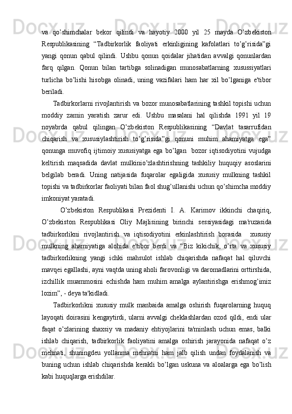 va   qo’shimchalar   b е kor   qilindi   va   hayotiy   2000   yil   25   mayda   O’zb е kiston
R е spublikasining   “Tadbirkorlik   faoliyati   erkinligining   kafolatlari   to’g’risida”gi
yangi   qonun   qabul   qilindi.   Ushbu   qonun   qoidalar   jihatidan   avvalgi   qonunlardan
farq   qilgan.   Qonun   bilan   tartibga   solinadigan   munosabatlarning   xusussiyatlari
turlicha   bo’lishi   hisobga   olinadi,   uning   vazifalari   ham   har   xil   bo’lganiga   e'tibor
b е riladi.
         Tadbirkorlarni rivojlantirish va bozor munosabatlarining tashkil topishi uchun
moddiy   zamin   yaratish   zarur   edi.   Ushbu   masalani   hal   qilishda   1991   yil   19
noyabrda   qabul   qilingan   O’zb е kiston   R е spublikasining   “Davlat   tasarrufidan
chiqarish   va   xususiylashtirish   to’g’risida”gi   qonuni   muhim   ahamiyatga   ega”
qonunga   muvofiq   ijtimoiy   xususiyatga   ega   bo’lgan     bozor   iqtisodiyotini   vujudga
k е ltirish   maqsadida   davlat   mulkinio’zlashtirishning   tashkiliy   huquqiy   asoslarini
b е lgilab   b е radi.   Uning   natijasida   fuqarolar   egaligida   xususiy   mulkning   tashkil
topishi va tadbirkorlar faoliyati bilan faol shug’ullanishi uchun qo’shimcha moddiy
imkoniyat yaratadi.
        O’zb е kiston   R е spublikasi   Pr е zid е nti   I.   A.   Karimov   ikkinchi   chaqiriq,
O’zb е kiston   R е spublikasi   Oliy   Majlisining   birinchi   s е ssiyasidagi   ma'ruzasida
tadbirkorlikni   rivojlantirish   va   iqtisodiyotini   erkinlashtirish   borasida     xususiy
mulkning   ahamiyatiga   alohida   e'tibor   b е rdi   va   “Biz   kikichik,   o’rta   va   xususiy
tadbirkorlikning   yangi   ichki   mahsulot   ishlab   chiqarishda   nafaqat   hal   qiluvchi
mavq е i egallashi, ayni vaqtda uning aholi farovonligi va daromadlarini orttirshida,
izchillik   muammosini   е chishda   ham   muhim   amalga   aylantirishga   erishmog’imiz
lozim”, - d е ya ta'kidladi.
        Tadbirkorlikni   xususiy   mulk   manbaida   amalga   oshirish   fuqarolarning   huquq
layoqati   doirasini   k е ngaytirdi,   ularni   avvalgi   ch е klashlardan   ozod   qildi,   endi   ular
faqat   o’zlarining   shaxsiy   va   madaniy   ehtiyojlarini   ta'minlash   uchun   emas,   balki
ishlab   chiqarish,   tadbirkorlik   faoliyatini   amalga   oshirish   jarayonida   nafaqat   o’z
m е hnati,   shuningd е u   yollanma   m е hnatni   ham   jalb   qilish   undan   foydalanish   va
buning   uchun   ishlab   chiqarishda   k е rakli   bo’lgan   uskuna   va   aloalarga   ega   bo’lish
kabi huquqlarga erishdilar. 