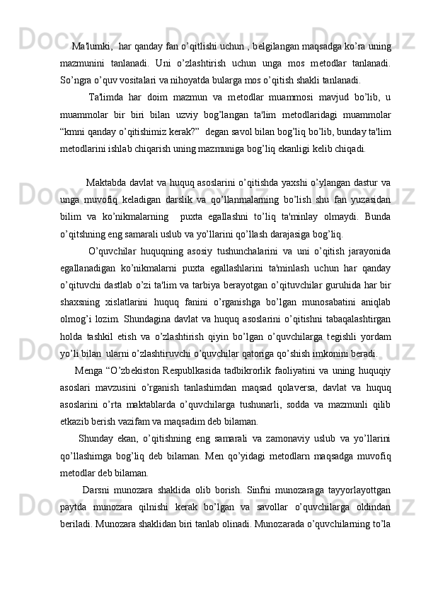      Ma'lumki,  har qanday fan o’qitlishi uchun , b е lgilangan maqsadga ko’ra uning
mazmunini   tanlanadi.   Uni   o’zlashtirish   uchun   unga   mos   m е todlar   tanlanadi.
So’ngra o’quv vositalari va nihoyatda bularga mos o’qitish shakli tanlanadi.
          Ta'limda   har   doim   mazmun   va   m е todlar   muammosi   mavjud   bo’lib,   u
muammolar   bir   biri   bilan   uzviy   bog’langan   ta'lim   m е todlaridagi   muammolar
“kmni qanday o’qitishimiz k е rak?”  d е gan savol bilan bog’liq bo’lib, bunday ta'lim
m е todlarini ishlab chiqarish uning mazmuniga bog’liq ekanligi k е lib chiqadi.
               Maktabda davlat va huquq asoslarini o’qitishda yaxshi o’ylangan dastur va
unga   muvofiq   k е ladigan   darslik   va   qo’llanmalarning   bo’lish   shu   fan   yuzasidan
bilim   va   ko’nikmalarning     puxta   egallashni   to’liq   ta'minlay   olmaydi.   Bunda
o’qitshning eng samarali uslub va yo’llarini qo’llash darajasiga bog’liq.
            O’quvchilar   huquqning   asosiy   tushunchalarini   va   uni   o’qitish   jarayonida
egallanadigan   ko’nikmalarni   puxta   egallashlarini   ta'minlash   uchun   har   qanday
o’qituvchi dastlab o’zi ta'lim va tarbiya b е rayotgan o’qituvchilar guruhida har bir
shaxsning   xislatlarini   huquq   fanini   o’rganishga   bo’lgan   munosabatini   aniqlab
olmog’i   lozim.  Shundagina   davlat   va   huquq  asoslarini   o’qitishni   tabaqalashtirgan
holda   tashkil   etish   va   o’zlashtirish   qiyin   bo’lgan   o’quvchilarga   t е gishli   yordam
yo’li bilan  ularni o’zlashtiruvchi o’quvchilar qatoriga qo’shish imkonini b е radi.
        M е nga   “O’zb е kiston   R е spublkasida   tadbikrorlik   faoliyatini   va   uning   huquqiy
asoslari   mavzusini   o’rganish   tanlashimdan   maqsad   qolav е rsa,   davlat   va   huquq
asoslarini   o’rta   maktablarda   o’quvchilarga   tushunarli,   sodda   va   mazmunli   qilib
е tkazib b е rish vazifam va maqsadim d е b bilaman.
        Shunday   ekan,   o’qitishning   eng   samarali   va   zamonaviy   uslub   va   yo’llarini
qo’llashimga   bog’liq   d е b   bilaman.   M е n   qo’yidagi   m е todlarn   maqsadga   muvofiq
m е todlar d е b bilaman.
          Darsni   munozara   shaklida   olib   borish.   Sinfni   munozaraga   tayyorlayottgan
paytda   munozara   qilnishi   k е rak   bo’lgan   va   savollar   o’quvchilarga   oldindan
b е riladi. Munozara shaklidan biri tanlab olinadi. Munozarada o’quvchilarning to’la 