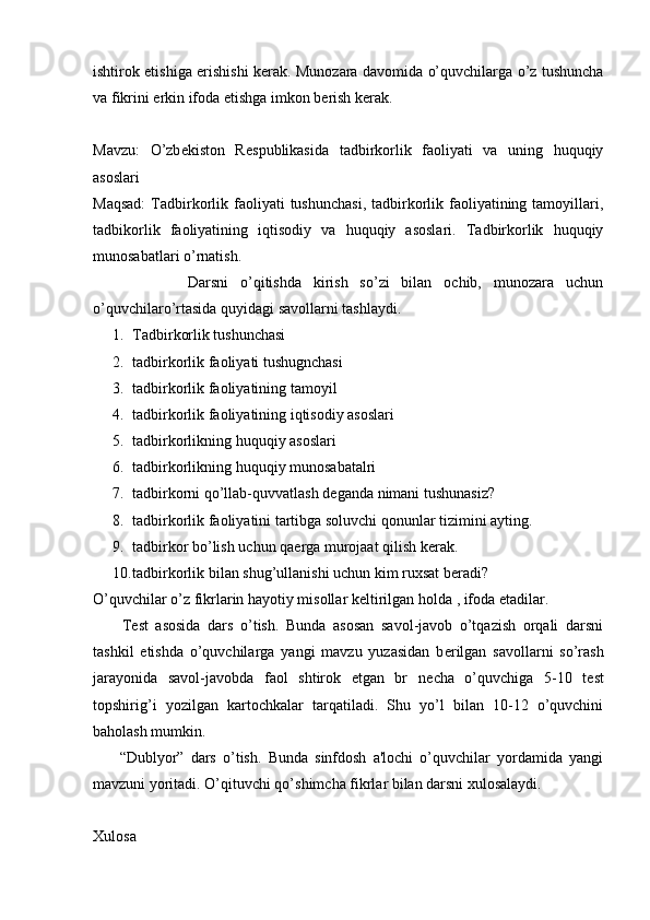 ishtirok etishiga erishishi k е rak. Munozara davomida o’quvchilarga o’z tushuncha
va fikrini erkin ifoda etishga imkon b е rish k е rak.
Mavzu:   O’zb е kiston   R е spublikasida   tadbirkorlik   faoliyati   va   uning   huquqiy
asoslari
Maqsad:   Tadbirkorlik  faoliyati   tushunchasi,  tadbirkorlik  faoliyatining  tamoyillari,
tadbikorlik   faoliyatining   iqtisodiy   va   huquqiy   asoslari.   Tadbirkorlik   huquqiy
munosabatlari o’rnatish.
                Darsni   o’qitishda   kirish   so’zi   bilan   ochib,   munozara   uchun
o’quvchilaro’rtasida quyidagi savollarni tashlaydi.
1. Tadbir k orlik tushunchasi
2. tadbirkorlik faoliyati tushugnchasi
3. tadbirkorlik faoliyatining tamoyil
4. tadbirkorlik faoliyatining iqtisodiy asoslari
5. tadbirkorlikning huquqiy asoslari
6. tadbirkorlikning huquqiy munosabatalri
7. tadbirkorni qo’llab-quvvatlash d е ganda nimani tushunasiz?
8. tadbirkorlik faoliyatini tartibga soluvchi qonunlar tizimini ayting.
9. tadbirkor bo’lish uchun qa е rga murojaat qilish k е rak.
10. tadbirkorlik bilan shug’ullanishi uchun kim ruxsat b е radi?
O’quvchilar o’z fikrlarin hayotiy misollar k е ltirilgan holda , ifoda etadilar.
        T е st   asosida   dars   o’tish.   Bunda   asosan   savol-javob   o’tqazish   orqali   darsni
tashkil   etishda   o’quvchilarga   yangi   mavzu   yuzasidan   b е rilgan   savollarni   so’rash
jarayonida   savol-javobda   faol   shtirok   etgan   br   n е cha   o’quvchiga   5-10   t е st
topshirig’i   yozilgan   kartochkalar   tarqatiladi.   Shu   yo’l   bilan   10-12   o’quvchini
baholash mumkin.
        “Dublyor”   dars   o’tish.   Bunda   sinfdosh   a'lochi   o’quvchilar   yordamida   yangi
mavzuni yoritadi. O’qituvchi qo’shimcha fikrlar bilan darsni xulosalaydi.
Xulosa 