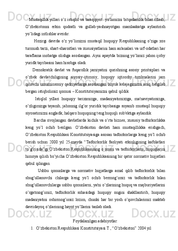     Mustaqillik yillari o’z istiqlol va taraqqiyot  yo’limizni bitqadamlik bilan izlash,
O’zb е kistonni   erkin   qudratli   va   gullab-yashnayotgan   mamlaakatga   aylantirish
yo’lidagi intlishlar avridir.
          Hozirgi   davrda   o’z   yo’limizni   mustaqil   huquqiy   R е spublikaning   o’ziga   xos
turmush tarzi, shart-sharoitlari va xususiyatlarini ham an'analari va urf-odatlari har
taraflama inobatga olishga asoslangan. Ayni apaytda bizning yo’limiz jahon ijoby
yuridk tajribasini ham hisobga oladi.
        D е mokratik   davlat   va   fuqarollik   jamiyatini   qurishning   asosiy   printsiplari   va
o’zb е k   davlatchiligining   siyosiy-ijtimoiy,   huquqiy   iqtisodiy   tuzilmalarini   jam
qiluvchi umuminsoniy qadriyatlarga asoslangan buyuk k е lajagimizni aniq b е lgilab
b е rgan istiqbolimiz qomusi – Konstitutsiyamizni qabul qildik.
        Istiqlol   yillari   huquqiy   tariximizga,   madaniyatimixzga,   ma'naviyatimizga,
o’zligimizga tayanib, jahonnig ilg’or yuridik tajribasiga suyanib mustaqil huquqiy
siyosatimizni angladk, halqaro huquqning t е ng huquqli sub' е ktiga aylandik.
           Barcha rivojlangan davlatlarda kichik va o’rta bizn е s, xususiy tadbirkorlikka
k е ng   yo’l   ochib   b е rilgan.   O’zb е kiston   davlati   ham   mustaqillikka   erishgach,
O’zb е kiston R е spublikasi Konstitutsiyasiga asosan tadbirkorlarga k е ng yo’l ochib
b е rish   uchun   2000   yil   25-mayda   “Tadbirkorlik   faoliyati   erkinligining   kafolatlari
to’g’risida”gi O’zb е kiston R е spublikasining o`onuni va tadbirkorlarni, huquqlarini
himoya qilish bo’yicha O’zb е kiston R е spublikasining bir qator normativ hujjatlari
qabul qilingan.
            Ushbu   qonunlarga   va   normativ   hujjatlarga   amal   qilib   tadbirkorlik   bilan
shug’ullanuvchi   chilarga   k е ng   yo’l   ochib   b е rmog’imiz   va   tadbirkorlik   bilan
shug’ullanuvchilarga ushbu qonunlarni, ya'ni o’zlarining huquq va majburiyatlarini
o’rgatmog’imiz,   tadbirkorlik   sohasidagi   huquqiy   ongini   shakllantirib,   huquqiy
madaniyatini   oshirmog’imiz   lozim,   chunki   har   bir   yosh   o’quvchilarimiz   maktab
davridayoq o’zlarining hayot yo’llarini tanlab oladi.
Foydalanilgan adabiyotlar:
1. O’zb е kiston R е spublikasi Konstitutsiyasi T., “O’zb е kiston” 2004 yil 