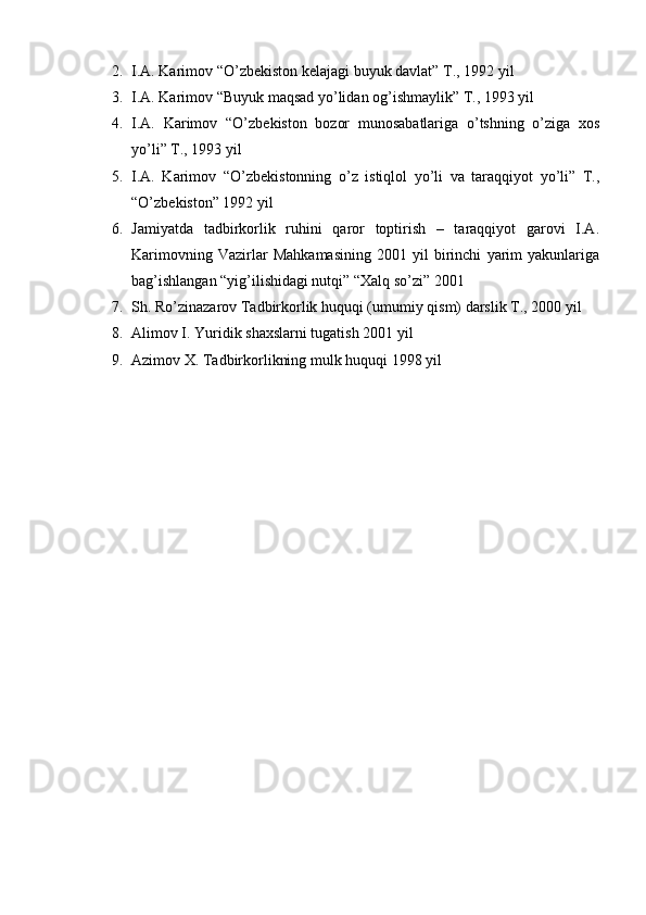 2. I.A. Karimov “O’zb е kiston k е lajagi buyuk davlat” T., 1992 yil
3. I.A. Karimov “Buyuk maqsad yo’lidan og’ishmaylik” T., 1993 yil
4. I.A.   Karimov   “O’zb е kiston   bozor   munosabatlariga   o’tshning   o’ziga   xos
yo’li” T., 1993 yil
5. I.A.   Karimov   “O’zb е kistonning   o’z   istiqlol   yo’li   va   taraqqiyot   yo’li”   T.,
“O’zb е kiston” 1992 yil
6. Jamiyatda   tadbirkorlik   ruhini   qaror   toptirish   –   taraqqiyot   garovi   I.A.
Karimovning   Vazirlar   Mahkamasining   2001   yil   birinchi   yarim   yakunlariga
bag’ishlangan “yig’ilishidagi nutqi” “Xalq so’zi” 2001
7. Sh. Ro’zinazarov Tadbirkorlik huquqi (umumiy qism) darslik T., 2000 yil
8. Alimov I. Yuridik shaxslarni tugatish 2001 yil
9. Azimov X. Tadbirkorlikning mulk huquqi 1998 yil
  
  